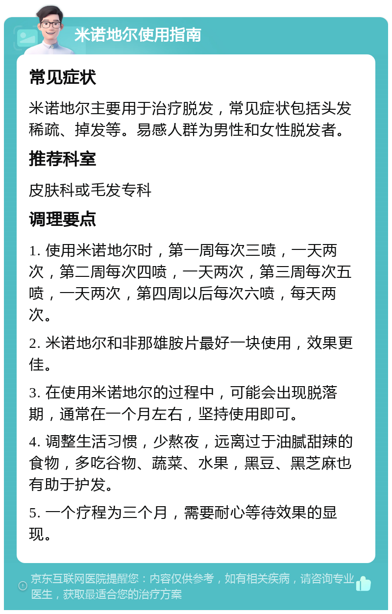 米诺地尔使用指南 常见症状 米诺地尔主要用于治疗脱发，常见症状包括头发稀疏、掉发等。易感人群为男性和女性脱发者。 推荐科室 皮肤科或毛发专科 调理要点 1. 使用米诺地尔时，第一周每次三喷，一天两次，第二周每次四喷，一天两次，第三周每次五喷，一天两次，第四周以后每次六喷，每天两次。 2. 米诺地尔和非那雄胺片最好一块使用，效果更佳。 3. 在使用米诺地尔的过程中，可能会出现脱落期，通常在一个月左右，坚持使用即可。 4. 调整生活习惯，少熬夜，远离过于油腻甜辣的食物，多吃谷物、蔬菜、水果，黑豆、黑芝麻也有助于护发。 5. 一个疗程为三个月，需要耐心等待效果的显现。