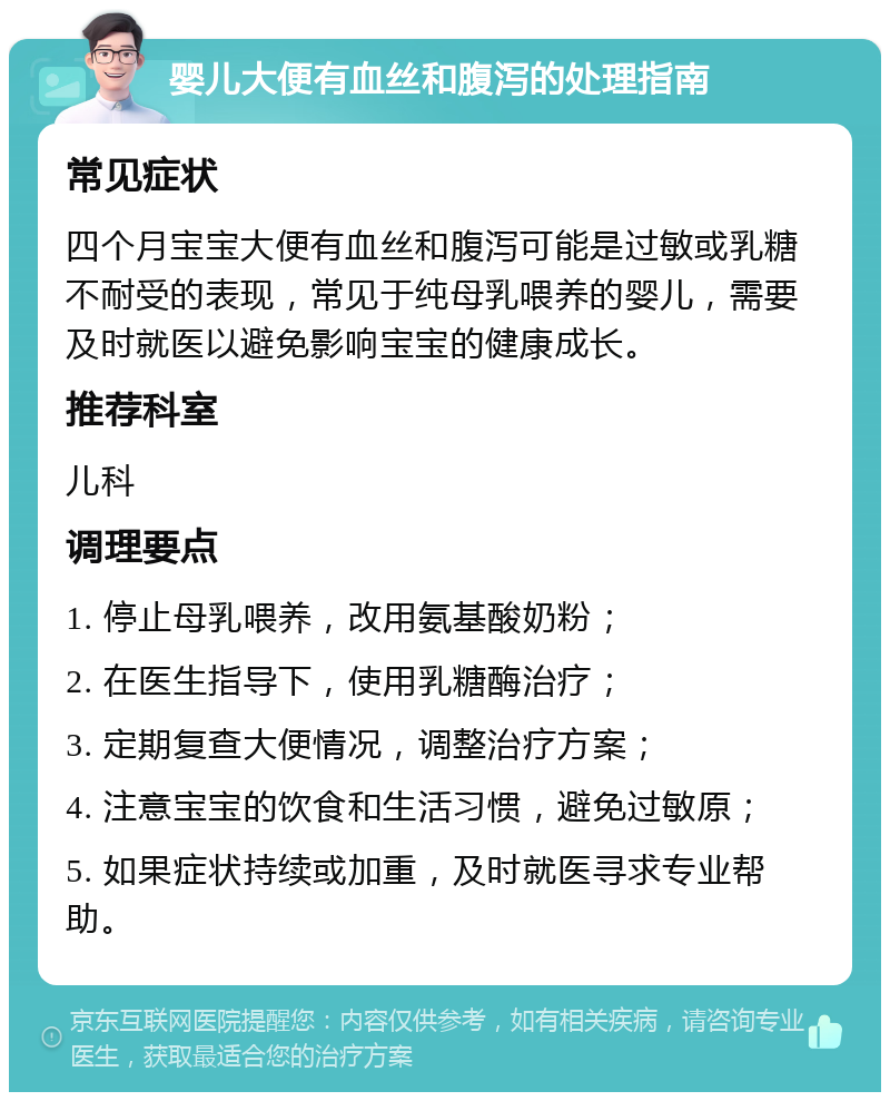 婴儿大便有血丝和腹泻的处理指南 常见症状 四个月宝宝大便有血丝和腹泻可能是过敏或乳糖不耐受的表现，常见于纯母乳喂养的婴儿，需要及时就医以避免影响宝宝的健康成长。 推荐科室 儿科 调理要点 1. 停止母乳喂养，改用氨基酸奶粉； 2. 在医生指导下，使用乳糖酶治疗； 3. 定期复查大便情况，调整治疗方案； 4. 注意宝宝的饮食和生活习惯，避免过敏原； 5. 如果症状持续或加重，及时就医寻求专业帮助。