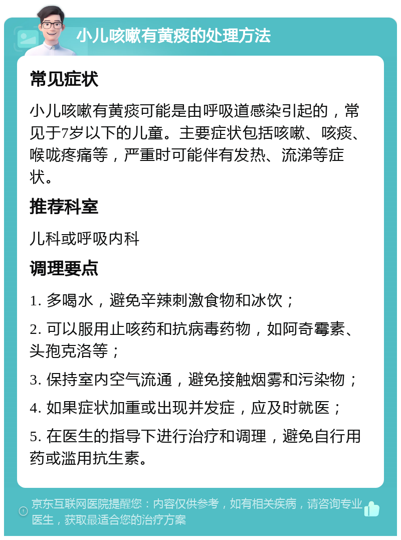 小儿咳嗽有黄痰的处理方法 常见症状 小儿咳嗽有黄痰可能是由呼吸道感染引起的，常见于7岁以下的儿童。主要症状包括咳嗽、咳痰、喉咙疼痛等，严重时可能伴有发热、流涕等症状。 推荐科室 儿科或呼吸内科 调理要点 1. 多喝水，避免辛辣刺激食物和冰饮； 2. 可以服用止咳药和抗病毒药物，如阿奇霉素、头孢克洛等； 3. 保持室内空气流通，避免接触烟雾和污染物； 4. 如果症状加重或出现并发症，应及时就医； 5. 在医生的指导下进行治疗和调理，避免自行用药或滥用抗生素。