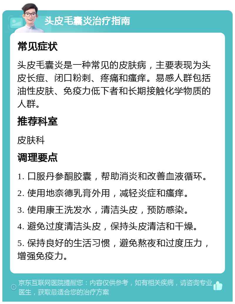 头皮毛囊炎治疗指南 常见症状 头皮毛囊炎是一种常见的皮肤病，主要表现为头皮长痘、闭口粉刺、疼痛和瘙痒。易感人群包括油性皮肤、免疫力低下者和长期接触化学物质的人群。 推荐科室 皮肤科 调理要点 1. 口服丹参酮胶囊，帮助消炎和改善血液循环。 2. 使用地奈德乳膏外用，减轻炎症和瘙痒。 3. 使用康王洗发水，清洁头皮，预防感染。 4. 避免过度清洁头皮，保持头皮清洁和干燥。 5. 保持良好的生活习惯，避免熬夜和过度压力，增强免疫力。