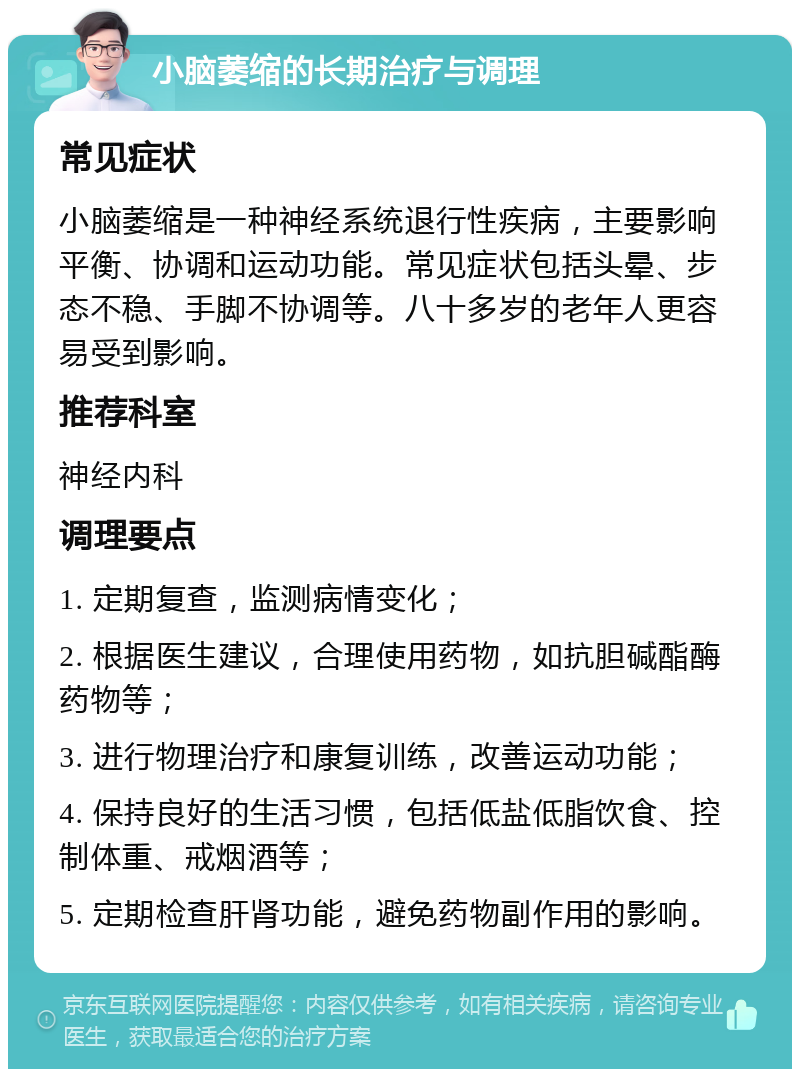 小脑萎缩的长期治疗与调理 常见症状 小脑萎缩是一种神经系统退行性疾病，主要影响平衡、协调和运动功能。常见症状包括头晕、步态不稳、手脚不协调等。八十多岁的老年人更容易受到影响。 推荐科室 神经内科 调理要点 1. 定期复查，监测病情变化； 2. 根据医生建议，合理使用药物，如抗胆碱酯酶药物等； 3. 进行物理治疗和康复训练，改善运动功能； 4. 保持良好的生活习惯，包括低盐低脂饮食、控制体重、戒烟酒等； 5. 定期检查肝肾功能，避免药物副作用的影响。