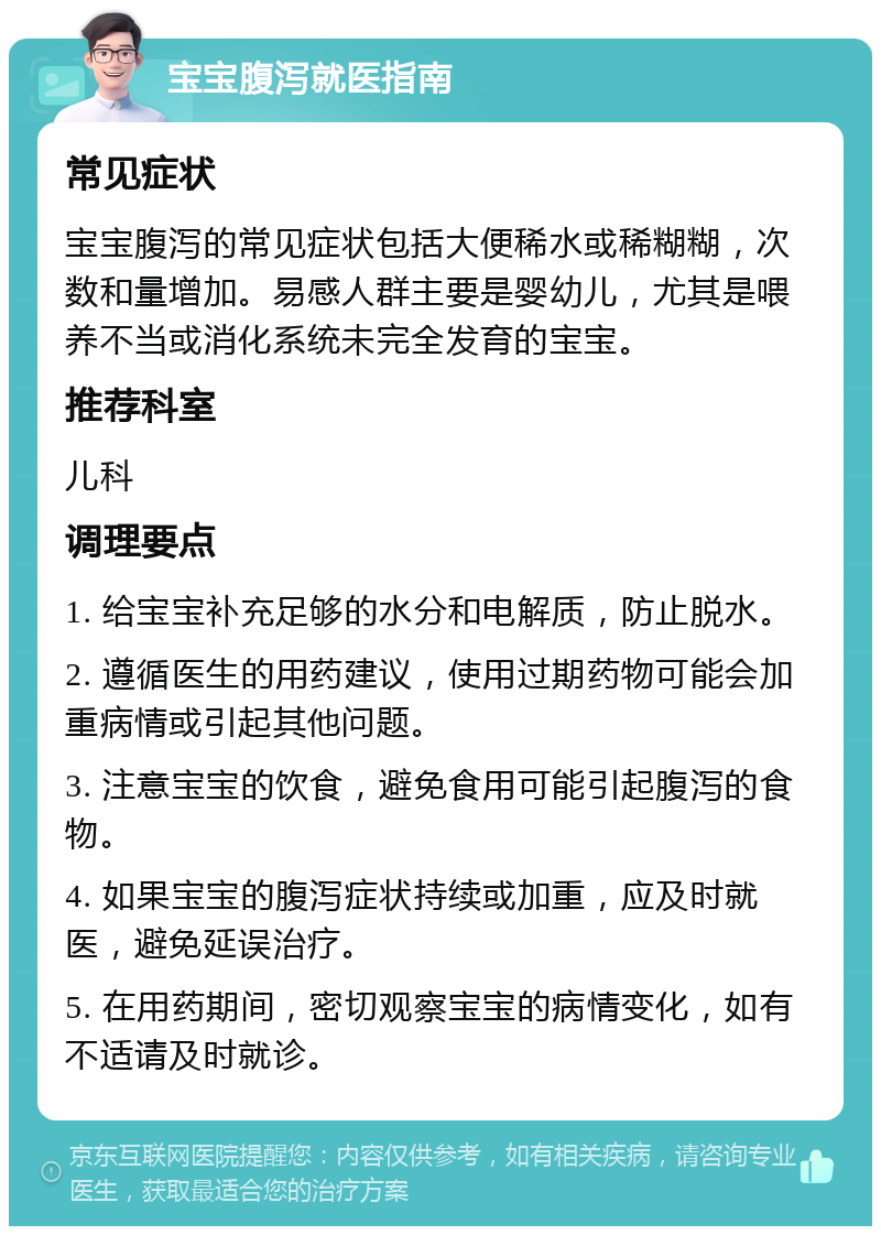 宝宝腹泻就医指南 常见症状 宝宝腹泻的常见症状包括大便稀水或稀糊糊，次数和量增加。易感人群主要是婴幼儿，尤其是喂养不当或消化系统未完全发育的宝宝。 推荐科室 儿科 调理要点 1. 给宝宝补充足够的水分和电解质，防止脱水。 2. 遵循医生的用药建议，使用过期药物可能会加重病情或引起其他问题。 3. 注意宝宝的饮食，避免食用可能引起腹泻的食物。 4. 如果宝宝的腹泻症状持续或加重，应及时就医，避免延误治疗。 5. 在用药期间，密切观察宝宝的病情变化，如有不适请及时就诊。