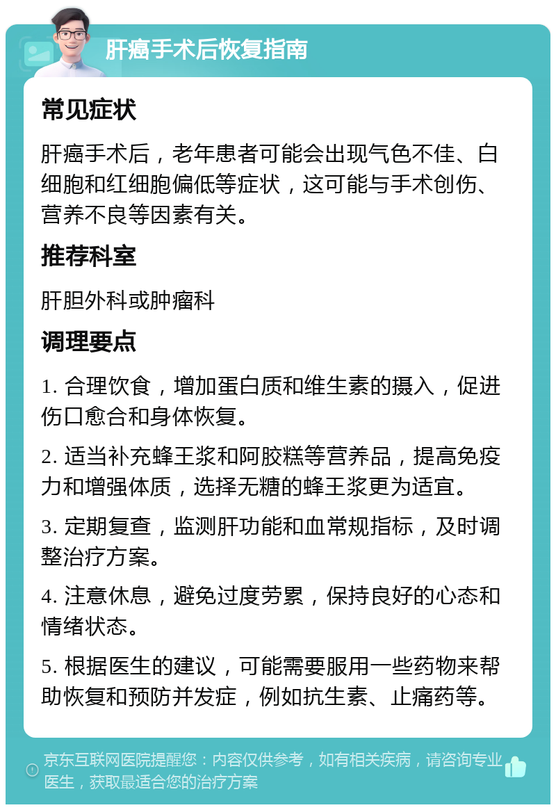 肝癌手术后恢复指南 常见症状 肝癌手术后，老年患者可能会出现气色不佳、白细胞和红细胞偏低等症状，这可能与手术创伤、营养不良等因素有关。 推荐科室 肝胆外科或肿瘤科 调理要点 1. 合理饮食，增加蛋白质和维生素的摄入，促进伤口愈合和身体恢复。 2. 适当补充蜂王浆和阿胶糕等营养品，提高免疫力和增强体质，选择无糖的蜂王浆更为适宜。 3. 定期复查，监测肝功能和血常规指标，及时调整治疗方案。 4. 注意休息，避免过度劳累，保持良好的心态和情绪状态。 5. 根据医生的建议，可能需要服用一些药物来帮助恢复和预防并发症，例如抗生素、止痛药等。