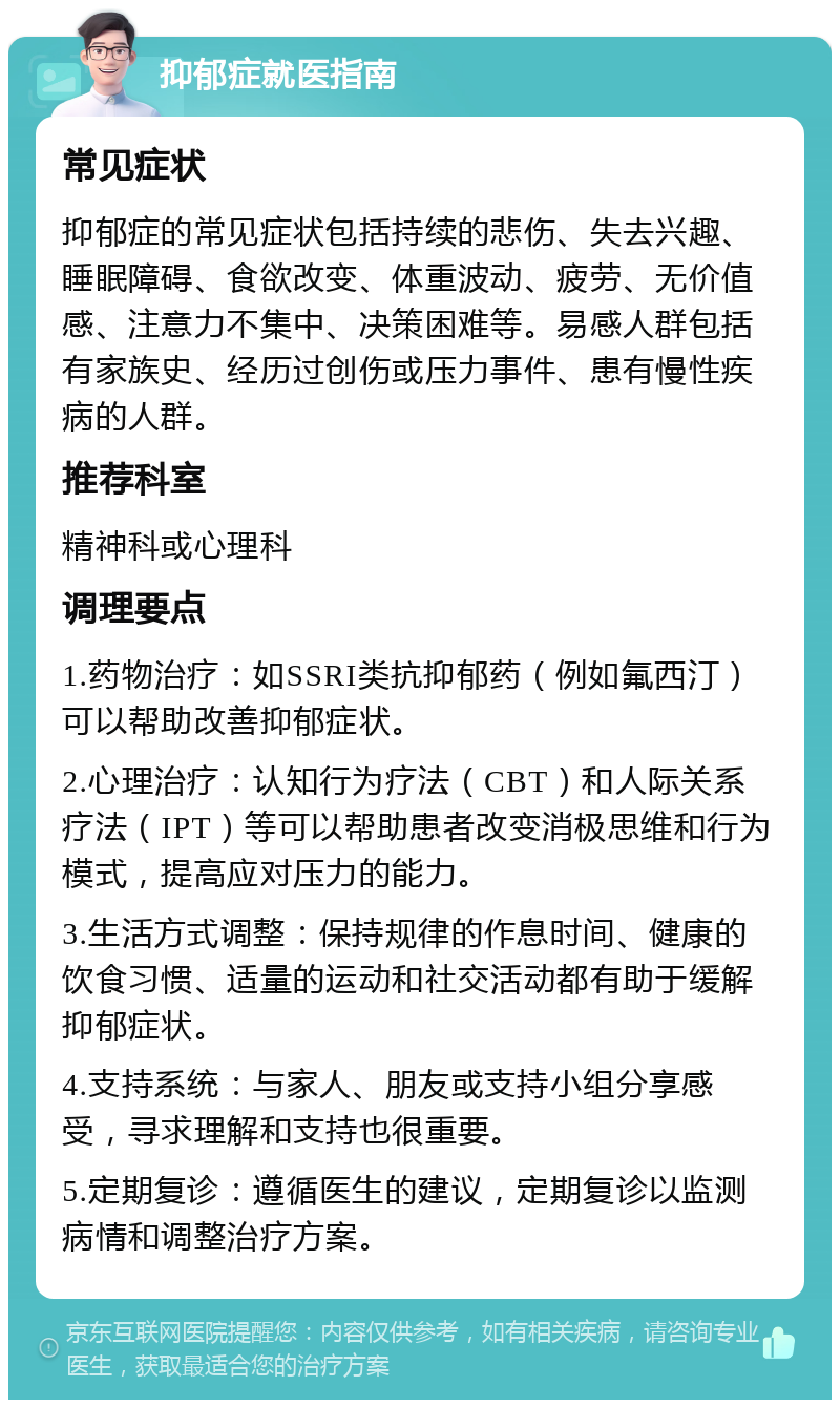 抑郁症就医指南 常见症状 抑郁症的常见症状包括持续的悲伤、失去兴趣、睡眠障碍、食欲改变、体重波动、疲劳、无价值感、注意力不集中、决策困难等。易感人群包括有家族史、经历过创伤或压力事件、患有慢性疾病的人群。 推荐科室 精神科或心理科 调理要点 1.药物治疗：如SSRI类抗抑郁药（例如氟西汀）可以帮助改善抑郁症状。 2.心理治疗：认知行为疗法（CBT）和人际关系疗法（IPT）等可以帮助患者改变消极思维和行为模式，提高应对压力的能力。 3.生活方式调整：保持规律的作息时间、健康的饮食习惯、适量的运动和社交活动都有助于缓解抑郁症状。 4.支持系统：与家人、朋友或支持小组分享感受，寻求理解和支持也很重要。 5.定期复诊：遵循医生的建议，定期复诊以监测病情和调整治疗方案。