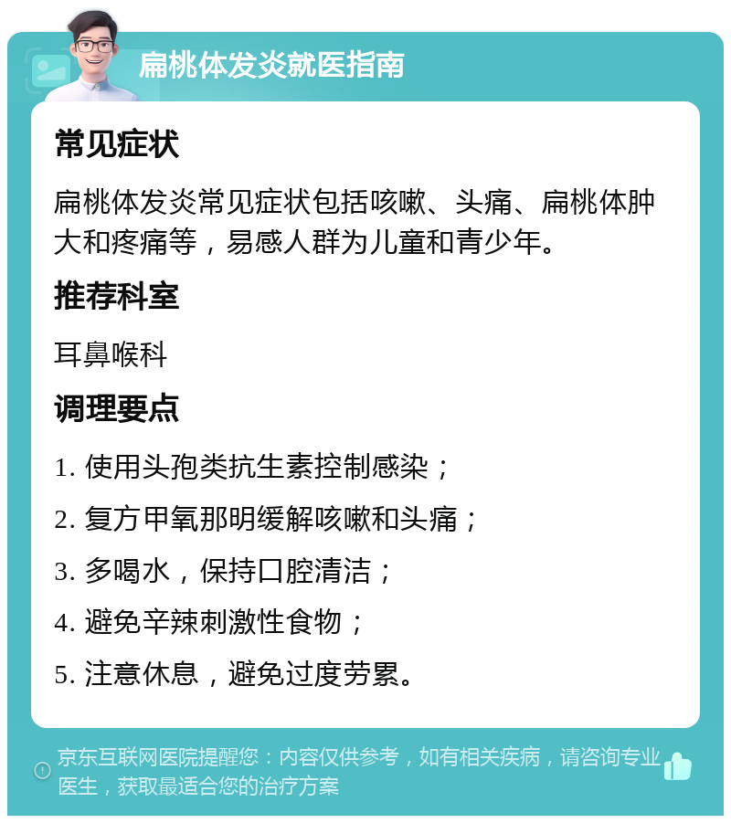 扁桃体发炎就医指南 常见症状 扁桃体发炎常见症状包括咳嗽、头痛、扁桃体肿大和疼痛等，易感人群为儿童和青少年。 推荐科室 耳鼻喉科 调理要点 1. 使用头孢类抗生素控制感染； 2. 复方甲氧那明缓解咳嗽和头痛； 3. 多喝水，保持口腔清洁； 4. 避免辛辣刺激性食物； 5. 注意休息，避免过度劳累。