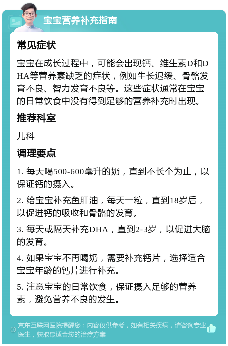 宝宝营养补充指南 常见症状 宝宝在成长过程中，可能会出现钙、维生素D和DHA等营养素缺乏的症状，例如生长迟缓、骨骼发育不良、智力发育不良等。这些症状通常在宝宝的日常饮食中没有得到足够的营养补充时出现。 推荐科室 儿科 调理要点 1. 每天喝500-600毫升的奶，直到不长个为止，以保证钙的摄入。 2. 给宝宝补充鱼肝油，每天一粒，直到18岁后，以促进钙的吸收和骨骼的发育。 3. 每天或隔天补充DHA，直到2-3岁，以促进大脑的发育。 4. 如果宝宝不再喝奶，需要补充钙片，选择适合宝宝年龄的钙片进行补充。 5. 注意宝宝的日常饮食，保证摄入足够的营养素，避免营养不良的发生。