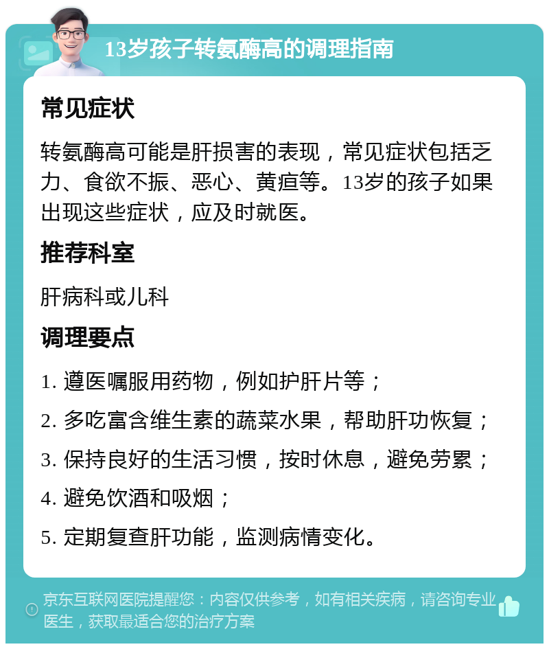 13岁孩子转氨酶高的调理指南 常见症状 转氨酶高可能是肝损害的表现，常见症状包括乏力、食欲不振、恶心、黄疸等。13岁的孩子如果出现这些症状，应及时就医。 推荐科室 肝病科或儿科 调理要点 1. 遵医嘱服用药物，例如护肝片等； 2. 多吃富含维生素的蔬菜水果，帮助肝功恢复； 3. 保持良好的生活习惯，按时休息，避免劳累； 4. 避免饮酒和吸烟； 5. 定期复查肝功能，监测病情变化。