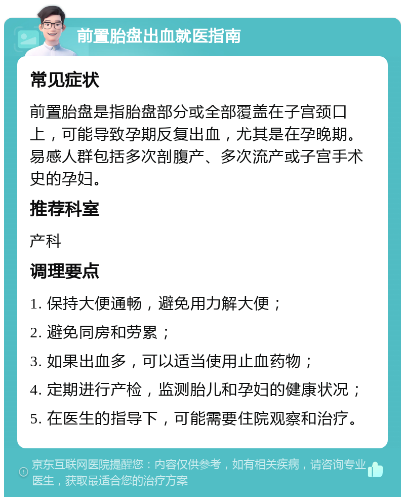 前置胎盘出血就医指南 常见症状 前置胎盘是指胎盘部分或全部覆盖在子宫颈口上，可能导致孕期反复出血，尤其是在孕晚期。易感人群包括多次剖腹产、多次流产或子宫手术史的孕妇。 推荐科室 产科 调理要点 1. 保持大便通畅，避免用力解大便； 2. 避免同房和劳累； 3. 如果出血多，可以适当使用止血药物； 4. 定期进行产检，监测胎儿和孕妇的健康状况； 5. 在医生的指导下，可能需要住院观察和治疗。