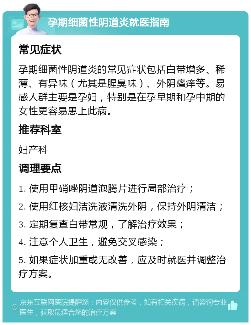 孕期细菌性阴道炎就医指南 常见症状 孕期细菌性阴道炎的常见症状包括白带增多、稀薄、有异味（尤其是腥臭味）、外阴瘙痒等。易感人群主要是孕妇，特别是在孕早期和孕中期的女性更容易患上此病。 推荐科室 妇产科 调理要点 1. 使用甲硝唑阴道泡腾片进行局部治疗； 2. 使用红核妇洁洗液清洗外阴，保持外阴清洁； 3. 定期复查白带常规，了解治疗效果； 4. 注意个人卫生，避免交叉感染； 5. 如果症状加重或无改善，应及时就医并调整治疗方案。