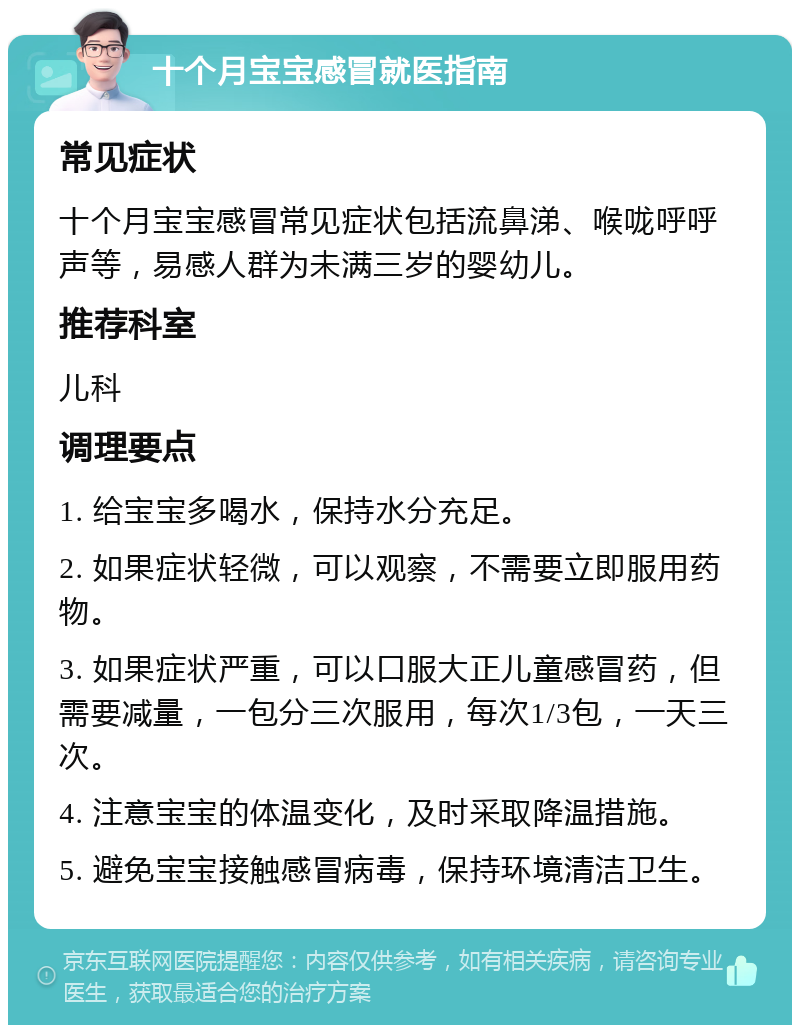 十个月宝宝感冒就医指南 常见症状 十个月宝宝感冒常见症状包括流鼻涕、喉咙呼呼声等，易感人群为未满三岁的婴幼儿。 推荐科室 儿科 调理要点 1. 给宝宝多喝水，保持水分充足。 2. 如果症状轻微，可以观察，不需要立即服用药物。 3. 如果症状严重，可以口服大正儿童感冒药，但需要减量，一包分三次服用，每次1/3包，一天三次。 4. 注意宝宝的体温变化，及时采取降温措施。 5. 避免宝宝接触感冒病毒，保持环境清洁卫生。