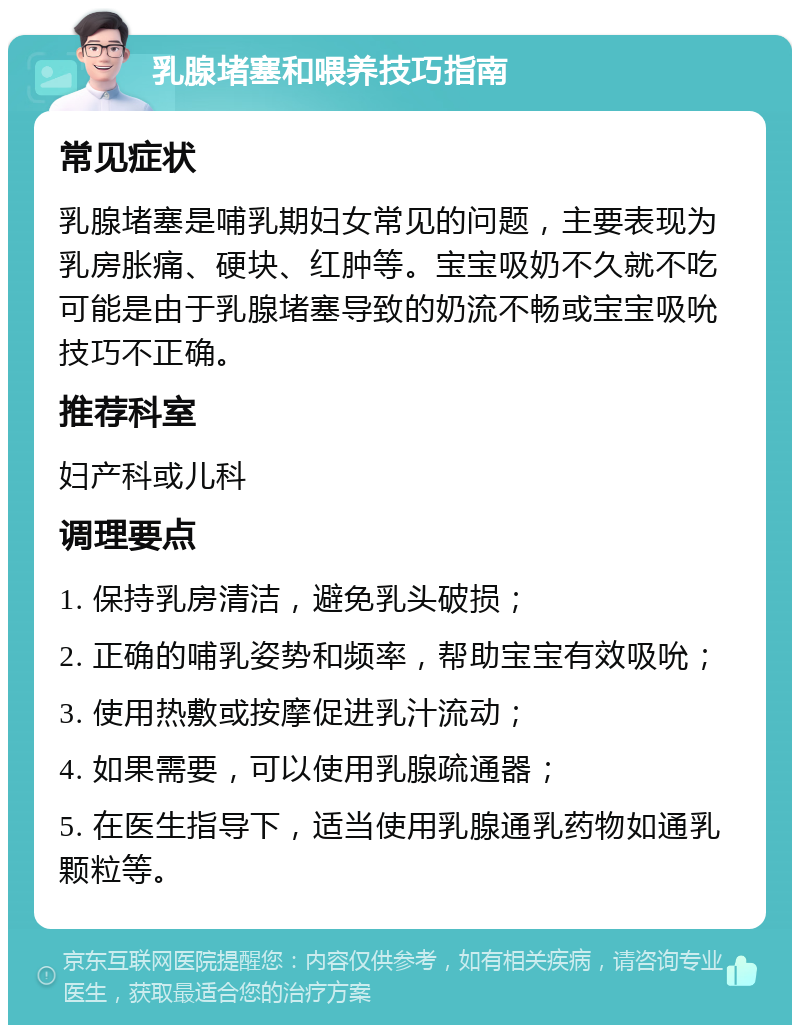 乳腺堵塞和喂养技巧指南 常见症状 乳腺堵塞是哺乳期妇女常见的问题，主要表现为乳房胀痛、硬块、红肿等。宝宝吸奶不久就不吃可能是由于乳腺堵塞导致的奶流不畅或宝宝吸吮技巧不正确。 推荐科室 妇产科或儿科 调理要点 1. 保持乳房清洁，避免乳头破损； 2. 正确的哺乳姿势和频率，帮助宝宝有效吸吮； 3. 使用热敷或按摩促进乳汁流动； 4. 如果需要，可以使用乳腺疏通器； 5. 在医生指导下，适当使用乳腺通乳药物如通乳颗粒等。