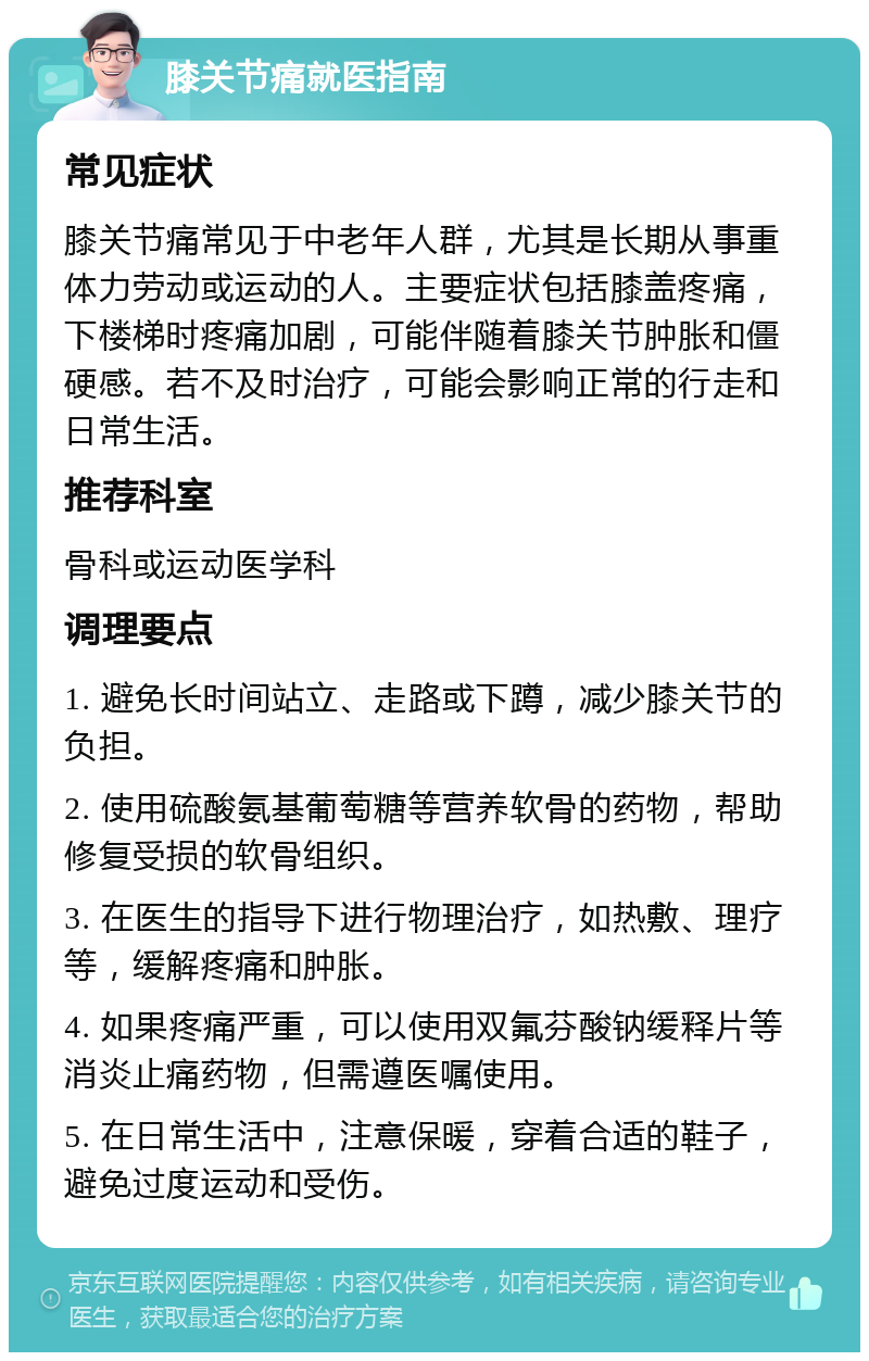 膝关节痛就医指南 常见症状 膝关节痛常见于中老年人群，尤其是长期从事重体力劳动或运动的人。主要症状包括膝盖疼痛，下楼梯时疼痛加剧，可能伴随着膝关节肿胀和僵硬感。若不及时治疗，可能会影响正常的行走和日常生活。 推荐科室 骨科或运动医学科 调理要点 1. 避免长时间站立、走路或下蹲，减少膝关节的负担。 2. 使用硫酸氨基葡萄糖等营养软骨的药物，帮助修复受损的软骨组织。 3. 在医生的指导下进行物理治疗，如热敷、理疗等，缓解疼痛和肿胀。 4. 如果疼痛严重，可以使用双氟芬酸钠缓释片等消炎止痛药物，但需遵医嘱使用。 5. 在日常生活中，注意保暖，穿着合适的鞋子，避免过度运动和受伤。