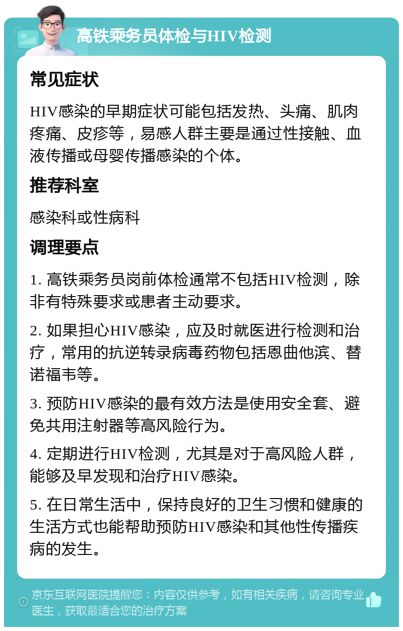 高铁乘务员体检与HIV检测 常见症状 HIV感染的早期症状可能包括发热、头痛、肌肉疼痛、皮疹等，易感人群主要是通过性接触、血液传播或母婴传播感染的个体。 推荐科室 感染科或性病科 调理要点 1. 高铁乘务员岗前体检通常不包括HIV检测，除非有特殊要求或患者主动要求。 2. 如果担心HIV感染，应及时就医进行检测和治疗，常用的抗逆转录病毒药物包括恩曲他滨、替诺福韦等。 3. 预防HIV感染的最有效方法是使用安全套、避免共用注射器等高风险行为。 4. 定期进行HIV检测，尤其是对于高风险人群，能够及早发现和治疗HIV感染。 5. 在日常生活中，保持良好的卫生习惯和健康的生活方式也能帮助预防HIV感染和其他性传播疾病的发生。