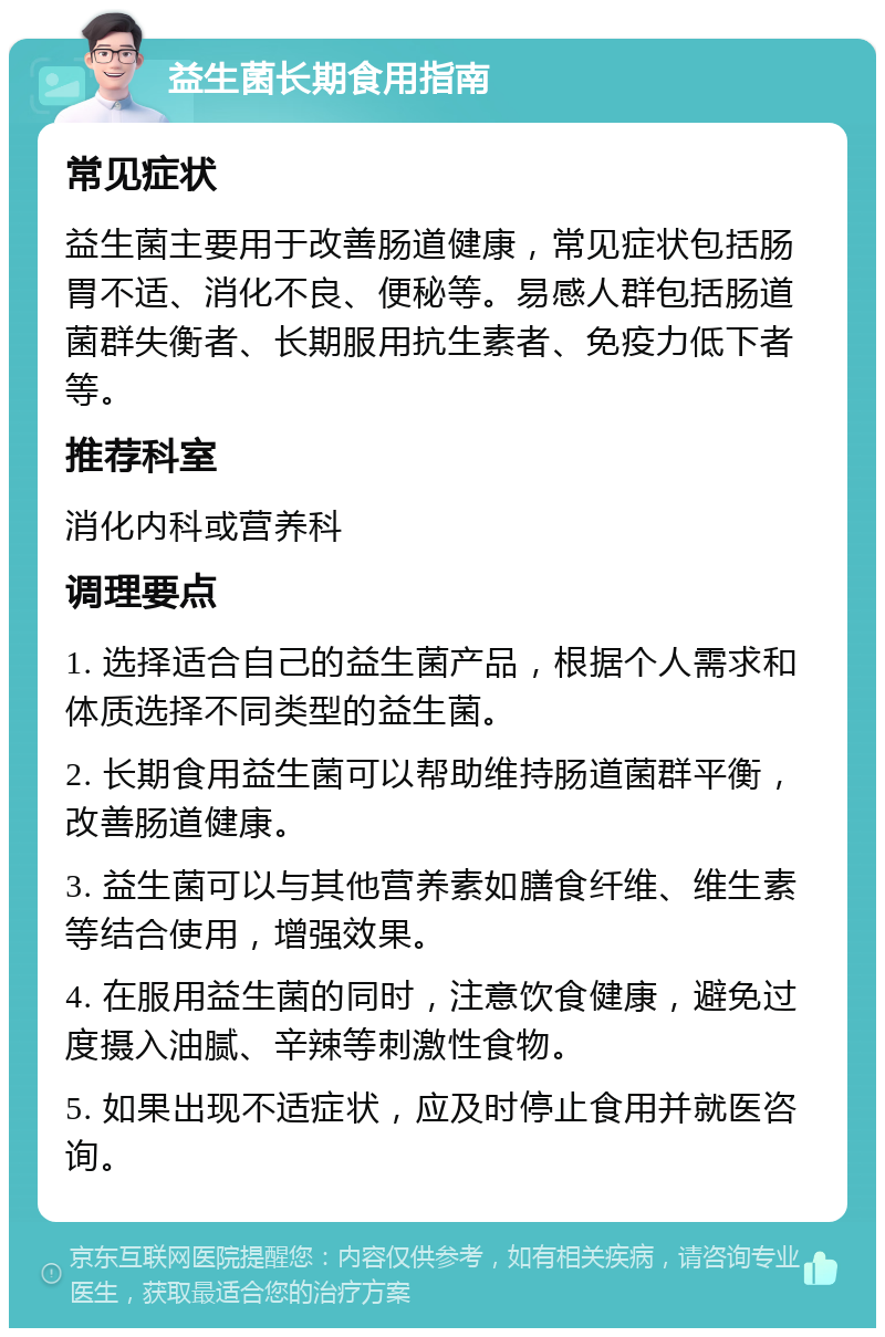 益生菌长期食用指南 常见症状 益生菌主要用于改善肠道健康，常见症状包括肠胃不适、消化不良、便秘等。易感人群包括肠道菌群失衡者、长期服用抗生素者、免疫力低下者等。 推荐科室 消化内科或营养科 调理要点 1. 选择适合自己的益生菌产品，根据个人需求和体质选择不同类型的益生菌。 2. 长期食用益生菌可以帮助维持肠道菌群平衡，改善肠道健康。 3. 益生菌可以与其他营养素如膳食纤维、维生素等结合使用，增强效果。 4. 在服用益生菌的同时，注意饮食健康，避免过度摄入油腻、辛辣等刺激性食物。 5. 如果出现不适症状，应及时停止食用并就医咨询。