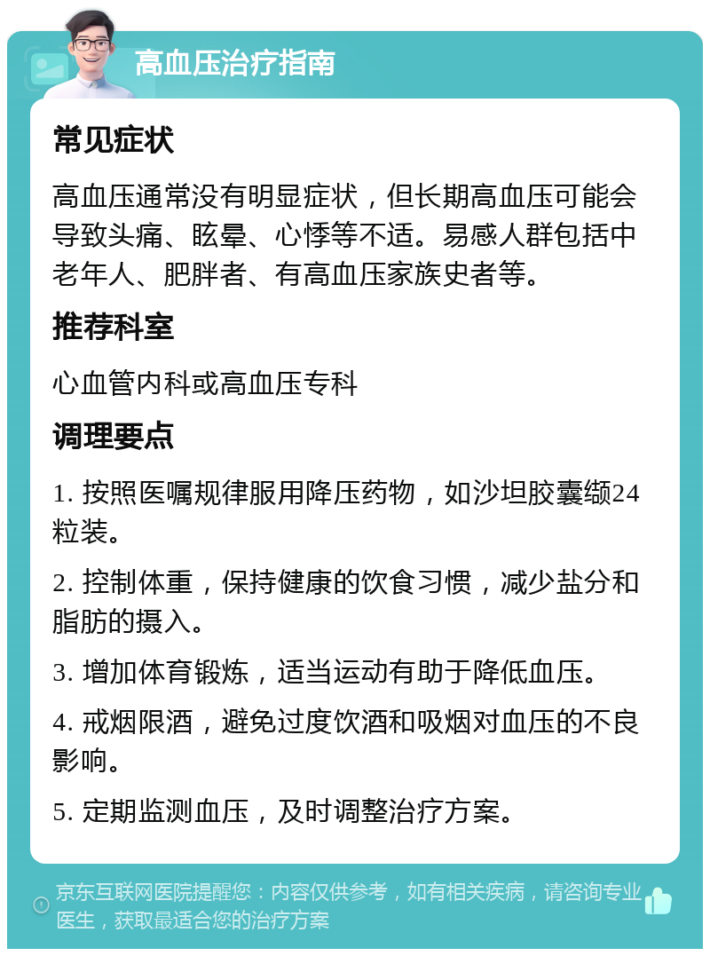 高血压治疗指南 常见症状 高血压通常没有明显症状，但长期高血压可能会导致头痛、眩晕、心悸等不适。易感人群包括中老年人、肥胖者、有高血压家族史者等。 推荐科室 心血管内科或高血压专科 调理要点 1. 按照医嘱规律服用降压药物，如沙坦胶囊缬24粒装。 2. 控制体重，保持健康的饮食习惯，减少盐分和脂肪的摄入。 3. 增加体育锻炼，适当运动有助于降低血压。 4. 戒烟限酒，避免过度饮酒和吸烟对血压的不良影响。 5. 定期监测血压，及时调整治疗方案。