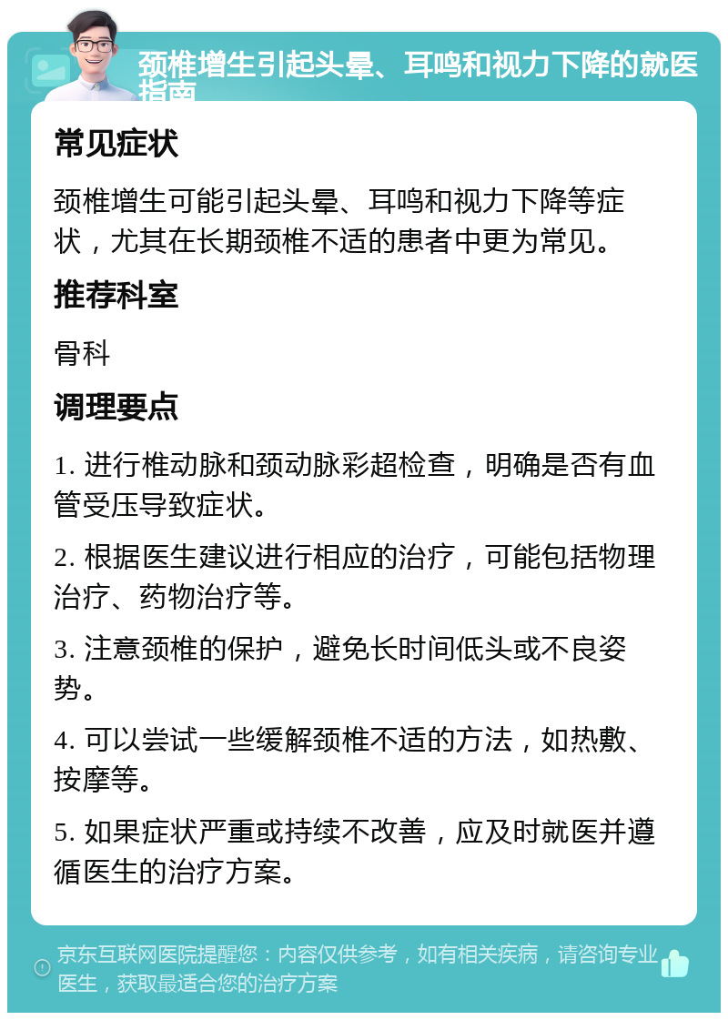 颈椎增生引起头晕、耳鸣和视力下降的就医指南 常见症状 颈椎增生可能引起头晕、耳鸣和视力下降等症状，尤其在长期颈椎不适的患者中更为常见。 推荐科室 骨科 调理要点 1. 进行椎动脉和颈动脉彩超检查，明确是否有血管受压导致症状。 2. 根据医生建议进行相应的治疗，可能包括物理治疗、药物治疗等。 3. 注意颈椎的保护，避免长时间低头或不良姿势。 4. 可以尝试一些缓解颈椎不适的方法，如热敷、按摩等。 5. 如果症状严重或持续不改善，应及时就医并遵循医生的治疗方案。