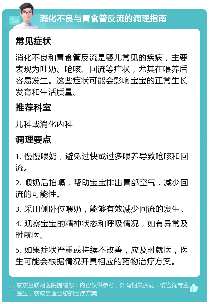 消化不良与胃食管反流的调理指南 常见症状 消化不良和胃食管反流是婴儿常见的疾病，主要表现为吐奶、呛咳、回流等症状，尤其在喂养后容易发生。这些症状可能会影响宝宝的正常生长发育和生活质量。 推荐科室 儿科或消化内科 调理要点 1. 慢慢喂奶，避免过快或过多喂养导致呛咳和回流。 2. 喂奶后拍嗝，帮助宝宝排出胃部空气，减少回流的可能性。 3. 采用侧卧位喂奶，能够有效减少回流的发生。 4. 观察宝宝的精神状态和呼吸情况，如有异常及时就医。 5. 如果症状严重或持续不改善，应及时就医，医生可能会根据情况开具相应的药物治疗方案。