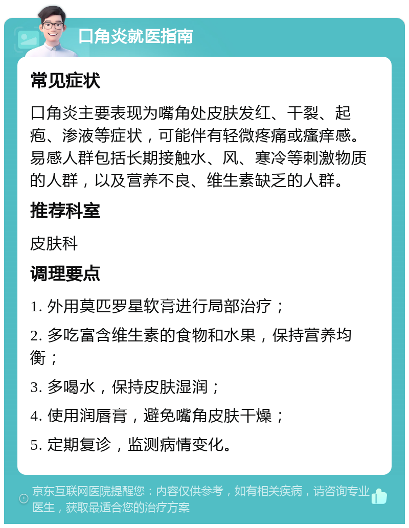 口角炎就医指南 常见症状 口角炎主要表现为嘴角处皮肤发红、干裂、起疱、渗液等症状，可能伴有轻微疼痛或瘙痒感。易感人群包括长期接触水、风、寒冷等刺激物质的人群，以及营养不良、维生素缺乏的人群。 推荐科室 皮肤科 调理要点 1. 外用莫匹罗星软膏进行局部治疗； 2. 多吃富含维生素的食物和水果，保持营养均衡； 3. 多喝水，保持皮肤湿润； 4. 使用润唇膏，避免嘴角皮肤干燥； 5. 定期复诊，监测病情变化。