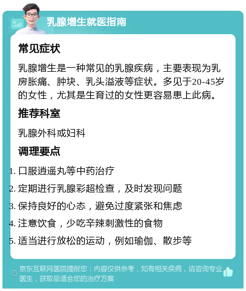 乳腺增生就医指南 常见症状 乳腺增生是一种常见的乳腺疾病，主要表现为乳房胀痛、肿块、乳头溢液等症状。多见于20-45岁的女性，尤其是生育过的女性更容易患上此病。 推荐科室 乳腺外科或妇科 调理要点 口服逍遥丸等中药治疗 定期进行乳腺彩超检查，及时发现问题 保持良好的心态，避免过度紧张和焦虑 注意饮食，少吃辛辣刺激性的食物 适当进行放松的运动，例如瑜伽、散步等