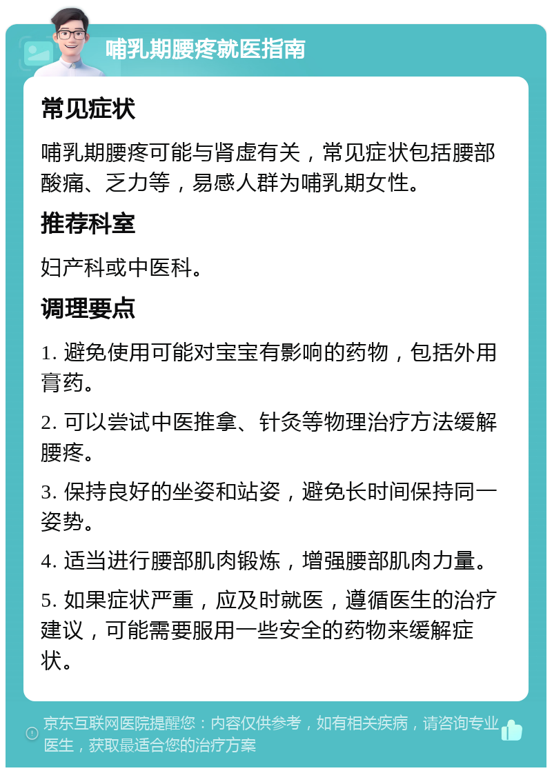 哺乳期腰疼就医指南 常见症状 哺乳期腰疼可能与肾虚有关，常见症状包括腰部酸痛、乏力等，易感人群为哺乳期女性。 推荐科室 妇产科或中医科。 调理要点 1. 避免使用可能对宝宝有影响的药物，包括外用膏药。 2. 可以尝试中医推拿、针灸等物理治疗方法缓解腰疼。 3. 保持良好的坐姿和站姿，避免长时间保持同一姿势。 4. 适当进行腰部肌肉锻炼，增强腰部肌肉力量。 5. 如果症状严重，应及时就医，遵循医生的治疗建议，可能需要服用一些安全的药物来缓解症状。