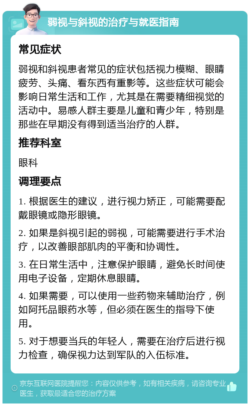 弱视与斜视的治疗与就医指南 常见症状 弱视和斜视患者常见的症状包括视力模糊、眼睛疲劳、头痛、看东西有重影等。这些症状可能会影响日常生活和工作，尤其是在需要精细视觉的活动中。易感人群主要是儿童和青少年，特别是那些在早期没有得到适当治疗的人群。 推荐科室 眼科 调理要点 1. 根据医生的建议，进行视力矫正，可能需要配戴眼镜或隐形眼镜。 2. 如果是斜视引起的弱视，可能需要进行手术治疗，以改善眼部肌肉的平衡和协调性。 3. 在日常生活中，注意保护眼睛，避免长时间使用电子设备，定期休息眼睛。 4. 如果需要，可以使用一些药物来辅助治疗，例如阿托品眼药水等，但必须在医生的指导下使用。 5. 对于想要当兵的年轻人，需要在治疗后进行视力检查，确保视力达到军队的入伍标准。