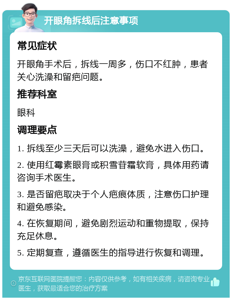 开眼角拆线后注意事项 常见症状 开眼角手术后，拆线一周多，伤口不红肿，患者关心洗澡和留疤问题。 推荐科室 眼科 调理要点 1. 拆线至少三天后可以洗澡，避免水进入伤口。 2. 使用红霉素眼膏或积雪苷霜软膏，具体用药请咨询手术医生。 3. 是否留疤取决于个人疤痕体质，注意伤口护理和避免感染。 4. 在恢复期间，避免剧烈运动和重物提取，保持充足休息。 5. 定期复查，遵循医生的指导进行恢复和调理。