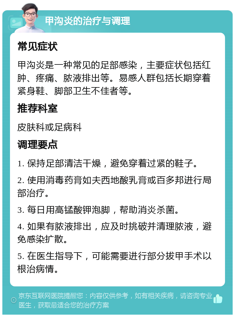 甲沟炎的治疗与调理 常见症状 甲沟炎是一种常见的足部感染，主要症状包括红肿、疼痛、脓液排出等。易感人群包括长期穿着紧身鞋、脚部卫生不佳者等。 推荐科室 皮肤科或足病科 调理要点 1. 保持足部清洁干燥，避免穿着过紧的鞋子。 2. 使用消毒药膏如夫西地酸乳膏或百多邦进行局部治疗。 3. 每日用高锰酸钾泡脚，帮助消炎杀菌。 4. 如果有脓液排出，应及时挑破并清理脓液，避免感染扩散。 5. 在医生指导下，可能需要进行部分拔甲手术以根治病情。