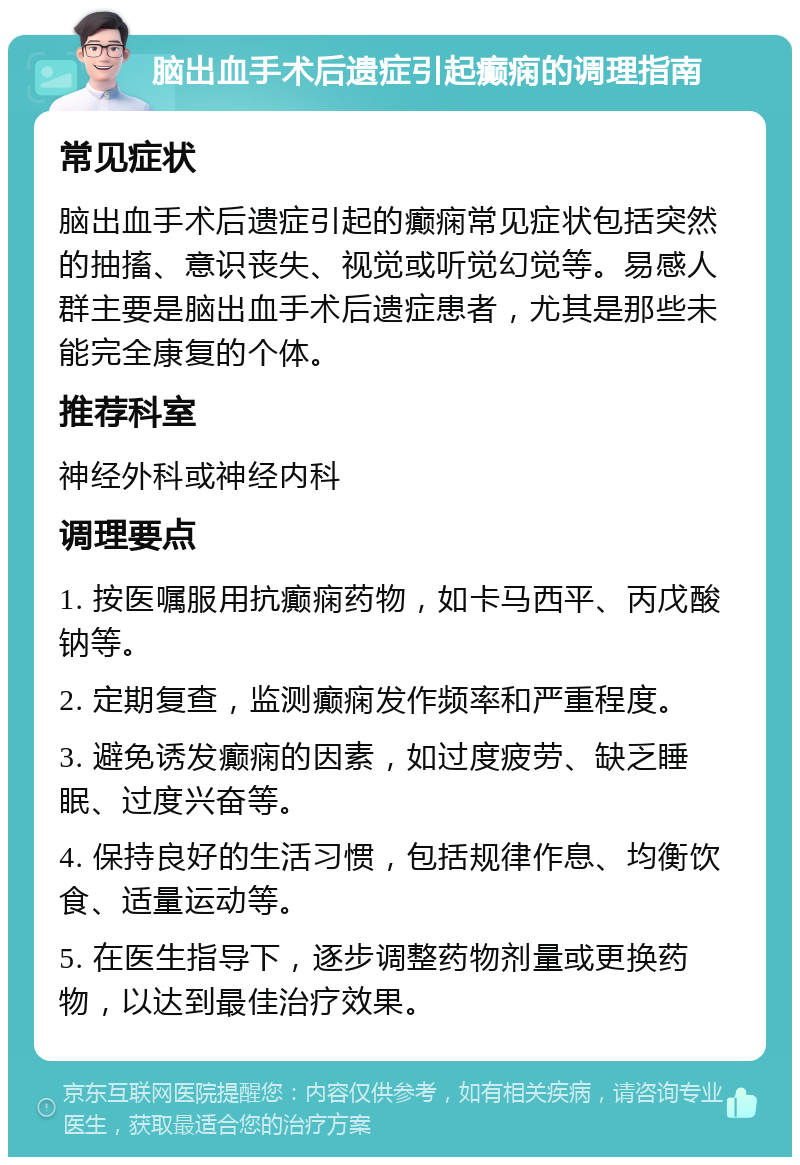 脑出血手术后遗症引起癫痫的调理指南 常见症状 脑出血手术后遗症引起的癫痫常见症状包括突然的抽搐、意识丧失、视觉或听觉幻觉等。易感人群主要是脑出血手术后遗症患者，尤其是那些未能完全康复的个体。 推荐科室 神经外科或神经内科 调理要点 1. 按医嘱服用抗癫痫药物，如卡马西平、丙戊酸钠等。 2. 定期复查，监测癫痫发作频率和严重程度。 3. 避免诱发癫痫的因素，如过度疲劳、缺乏睡眠、过度兴奋等。 4. 保持良好的生活习惯，包括规律作息、均衡饮食、适量运动等。 5. 在医生指导下，逐步调整药物剂量或更换药物，以达到最佳治疗效果。