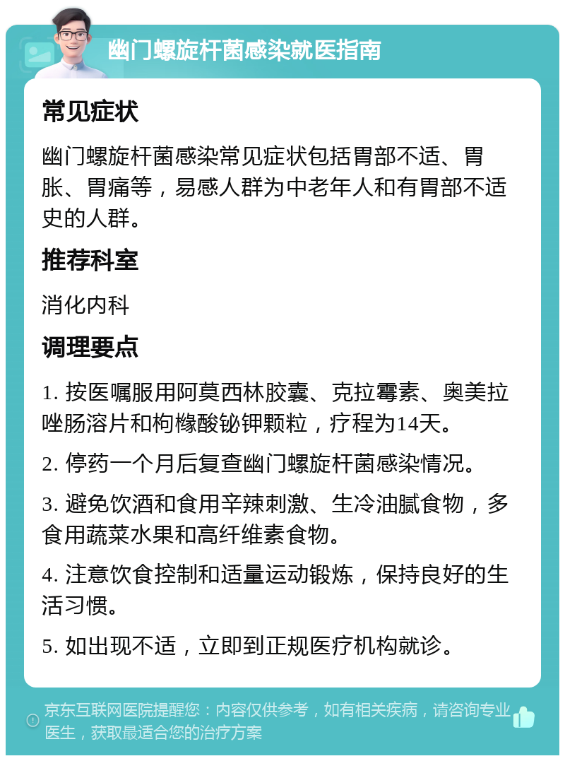 幽门螺旋杆菌感染就医指南 常见症状 幽门螺旋杆菌感染常见症状包括胃部不适、胃胀、胃痛等，易感人群为中老年人和有胃部不适史的人群。 推荐科室 消化内科 调理要点 1. 按医嘱服用阿莫西林胶囊、克拉霉素、奥美拉唑肠溶片和枸橼酸铋钾颗粒，疗程为14天。 2. 停药一个月后复查幽门螺旋杆菌感染情况。 3. 避免饮酒和食用辛辣刺激、生冷油腻食物，多食用蔬菜水果和高纤维素食物。 4. 注意饮食控制和适量运动锻炼，保持良好的生活习惯。 5. 如出现不适，立即到正规医疗机构就诊。