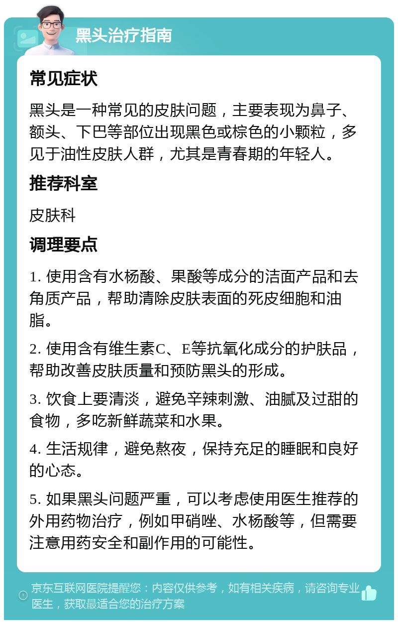 黑头治疗指南 常见症状 黑头是一种常见的皮肤问题，主要表现为鼻子、额头、下巴等部位出现黑色或棕色的小颗粒，多见于油性皮肤人群，尤其是青春期的年轻人。 推荐科室 皮肤科 调理要点 1. 使用含有水杨酸、果酸等成分的洁面产品和去角质产品，帮助清除皮肤表面的死皮细胞和油脂。 2. 使用含有维生素C、E等抗氧化成分的护肤品，帮助改善皮肤质量和预防黑头的形成。 3. 饮食上要清淡，避免辛辣刺激、油腻及过甜的食物，多吃新鲜蔬菜和水果。 4. 生活规律，避免熬夜，保持充足的睡眠和良好的心态。 5. 如果黑头问题严重，可以考虑使用医生推荐的外用药物治疗，例如甲硝唑、水杨酸等，但需要注意用药安全和副作用的可能性。