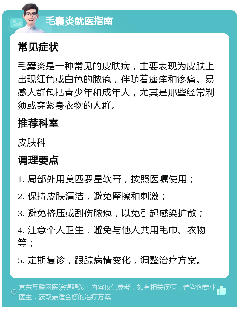 毛囊炎就医指南 常见症状 毛囊炎是一种常见的皮肤病，主要表现为皮肤上出现红色或白色的脓疱，伴随着瘙痒和疼痛。易感人群包括青少年和成年人，尤其是那些经常剃须或穿紧身衣物的人群。 推荐科室 皮肤科 调理要点 1. 局部外用莫匹罗星软膏，按照医嘱使用； 2. 保持皮肤清洁，避免摩擦和刺激； 3. 避免挤压或刮伤脓疱，以免引起感染扩散； 4. 注意个人卫生，避免与他人共用毛巾、衣物等； 5. 定期复诊，跟踪病情变化，调整治疗方案。