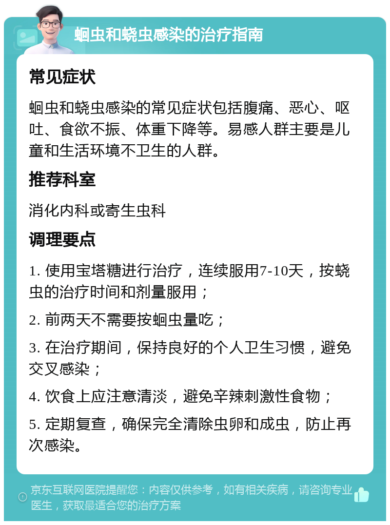 蛔虫和蛲虫感染的治疗指南 常见症状 蛔虫和蛲虫感染的常见症状包括腹痛、恶心、呕吐、食欲不振、体重下降等。易感人群主要是儿童和生活环境不卫生的人群。 推荐科室 消化内科或寄生虫科 调理要点 1. 使用宝塔糖进行治疗，连续服用7-10天，按蛲虫的治疗时间和剂量服用； 2. 前两天不需要按蛔虫量吃； 3. 在治疗期间，保持良好的个人卫生习惯，避免交叉感染； 4. 饮食上应注意清淡，避免辛辣刺激性食物； 5. 定期复查，确保完全清除虫卵和成虫，防止再次感染。