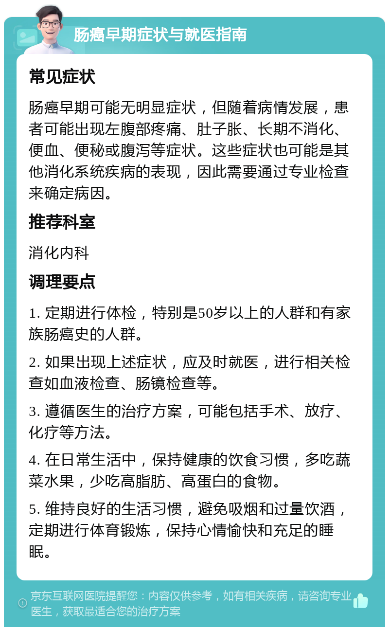 肠癌早期症状与就医指南 常见症状 肠癌早期可能无明显症状，但随着病情发展，患者可能出现左腹部疼痛、肚子胀、长期不消化、便血、便秘或腹泻等症状。这些症状也可能是其他消化系统疾病的表现，因此需要通过专业检查来确定病因。 推荐科室 消化内科 调理要点 1. 定期进行体检，特别是50岁以上的人群和有家族肠癌史的人群。 2. 如果出现上述症状，应及时就医，进行相关检查如血液检查、肠镜检查等。 3. 遵循医生的治疗方案，可能包括手术、放疗、化疗等方法。 4. 在日常生活中，保持健康的饮食习惯，多吃蔬菜水果，少吃高脂肪、高蛋白的食物。 5. 维持良好的生活习惯，避免吸烟和过量饮酒，定期进行体育锻炼，保持心情愉快和充足的睡眠。