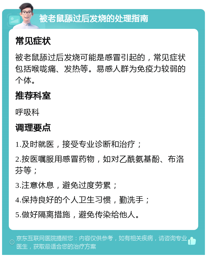 被老鼠舔过后发烧的处理指南 常见症状 被老鼠舔过后发烧可能是感冒引起的，常见症状包括喉咙痛、发热等。易感人群为免疫力较弱的个体。 推荐科室 呼吸科 调理要点 1.及时就医，接受专业诊断和治疗； 2.按医嘱服用感冒药物，如对乙酰氨基酚、布洛芬等； 3.注意休息，避免过度劳累； 4.保持良好的个人卫生习惯，勤洗手； 5.做好隔离措施，避免传染给他人。