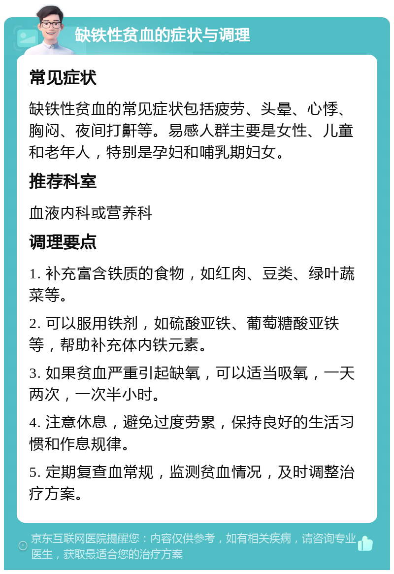 缺铁性贫血的症状与调理 常见症状 缺铁性贫血的常见症状包括疲劳、头晕、心悸、胸闷、夜间打鼾等。易感人群主要是女性、儿童和老年人，特别是孕妇和哺乳期妇女。 推荐科室 血液内科或营养科 调理要点 1. 补充富含铁质的食物，如红肉、豆类、绿叶蔬菜等。 2. 可以服用铁剂，如硫酸亚铁、葡萄糖酸亚铁等，帮助补充体内铁元素。 3. 如果贫血严重引起缺氧，可以适当吸氧，一天两次，一次半小时。 4. 注意休息，避免过度劳累，保持良好的生活习惯和作息规律。 5. 定期复查血常规，监测贫血情况，及时调整治疗方案。