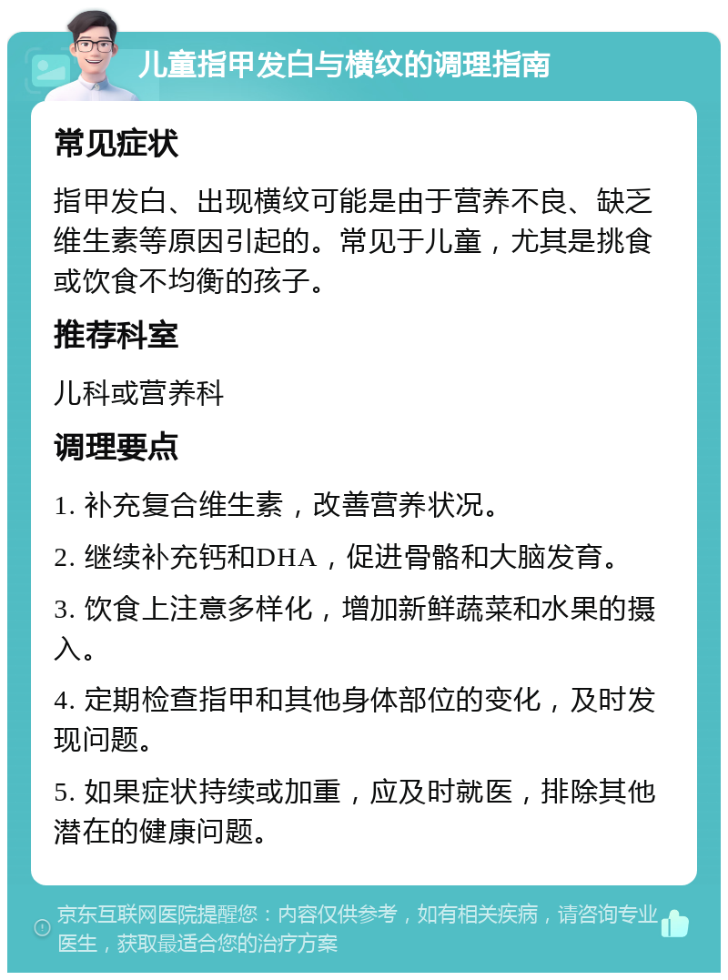 儿童指甲发白与横纹的调理指南 常见症状 指甲发白、出现横纹可能是由于营养不良、缺乏维生素等原因引起的。常见于儿童，尤其是挑食或饮食不均衡的孩子。 推荐科室 儿科或营养科 调理要点 1. 补充复合维生素，改善营养状况。 2. 继续补充钙和DHA，促进骨骼和大脑发育。 3. 饮食上注意多样化，增加新鲜蔬菜和水果的摄入。 4. 定期检查指甲和其他身体部位的变化，及时发现问题。 5. 如果症状持续或加重，应及时就医，排除其他潜在的健康问题。