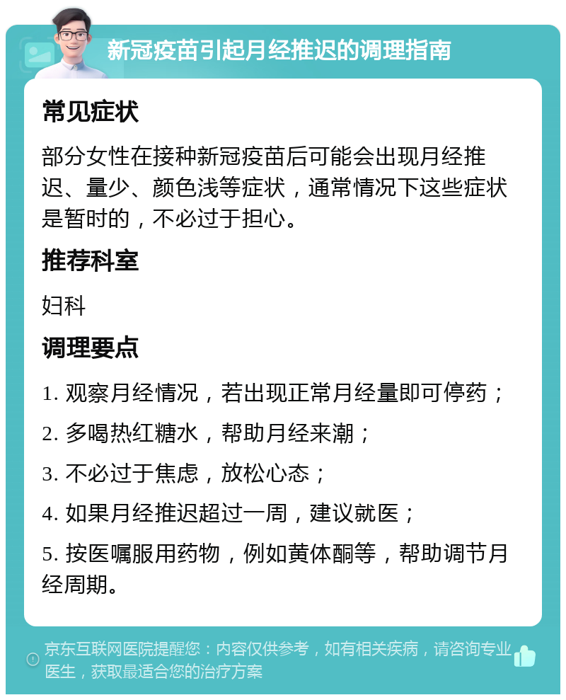 新冠疫苗引起月经推迟的调理指南 常见症状 部分女性在接种新冠疫苗后可能会出现月经推迟、量少、颜色浅等症状，通常情况下这些症状是暂时的，不必过于担心。 推荐科室 妇科 调理要点 1. 观察月经情况，若出现正常月经量即可停药； 2. 多喝热红糖水，帮助月经来潮； 3. 不必过于焦虑，放松心态； 4. 如果月经推迟超过一周，建议就医； 5. 按医嘱服用药物，例如黄体酮等，帮助调节月经周期。