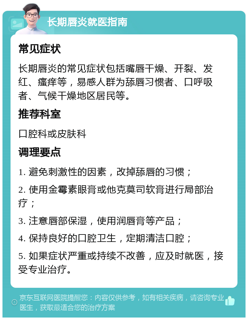 长期唇炎就医指南 常见症状 长期唇炎的常见症状包括嘴唇干燥、开裂、发红、瘙痒等，易感人群为舔唇习惯者、口呼吸者、气候干燥地区居民等。 推荐科室 口腔科或皮肤科 调理要点 1. 避免刺激性的因素，改掉舔唇的习惯； 2. 使用金霉素眼膏或他克莫司软膏进行局部治疗； 3. 注意唇部保湿，使用润唇膏等产品； 4. 保持良好的口腔卫生，定期清洁口腔； 5. 如果症状严重或持续不改善，应及时就医，接受专业治疗。