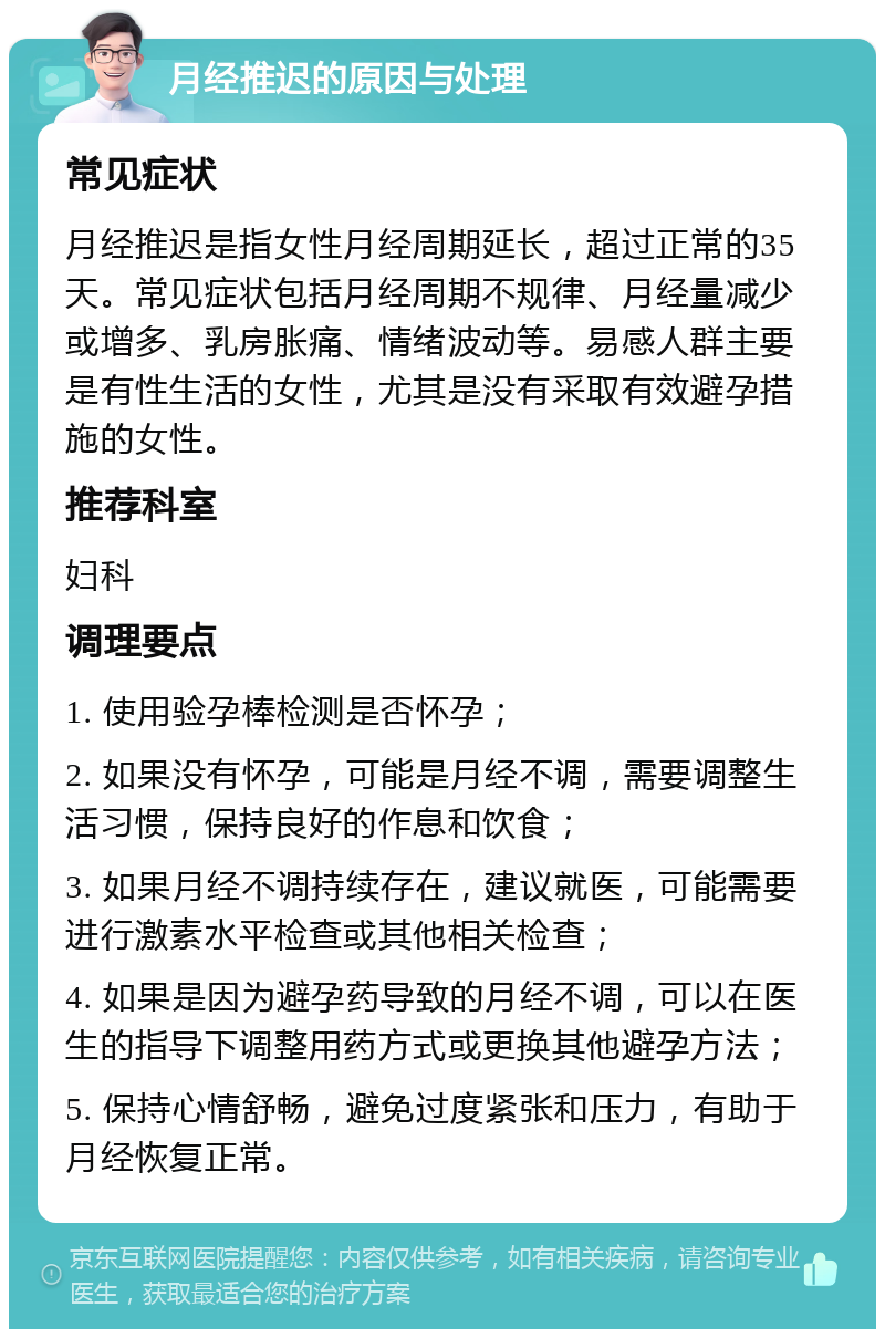 月经推迟的原因与处理 常见症状 月经推迟是指女性月经周期延长，超过正常的35天。常见症状包括月经周期不规律、月经量减少或增多、乳房胀痛、情绪波动等。易感人群主要是有性生活的女性，尤其是没有采取有效避孕措施的女性。 推荐科室 妇科 调理要点 1. 使用验孕棒检测是否怀孕； 2. 如果没有怀孕，可能是月经不调，需要调整生活习惯，保持良好的作息和饮食； 3. 如果月经不调持续存在，建议就医，可能需要进行激素水平检查或其他相关检查； 4. 如果是因为避孕药导致的月经不调，可以在医生的指导下调整用药方式或更换其他避孕方法； 5. 保持心情舒畅，避免过度紧张和压力，有助于月经恢复正常。