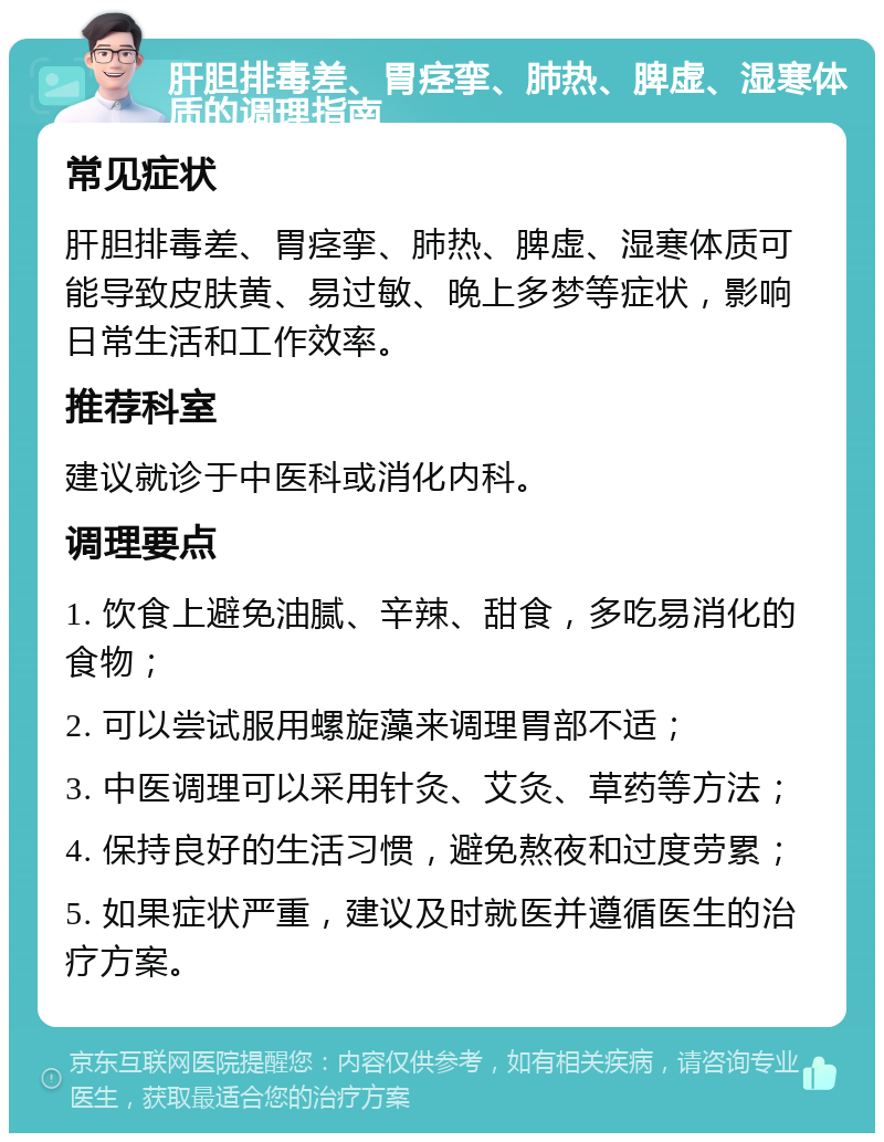 肝胆排毒差、胃痉挛、肺热、脾虚、湿寒体质的调理指南 常见症状 肝胆排毒差、胃痉挛、肺热、脾虚、湿寒体质可能导致皮肤黄、易过敏、晚上多梦等症状，影响日常生活和工作效率。 推荐科室 建议就诊于中医科或消化内科。 调理要点 1. 饮食上避免油腻、辛辣、甜食，多吃易消化的食物； 2. 可以尝试服用螺旋藻来调理胃部不适； 3. 中医调理可以采用针灸、艾灸、草药等方法； 4. 保持良好的生活习惯，避免熬夜和过度劳累； 5. 如果症状严重，建议及时就医并遵循医生的治疗方案。