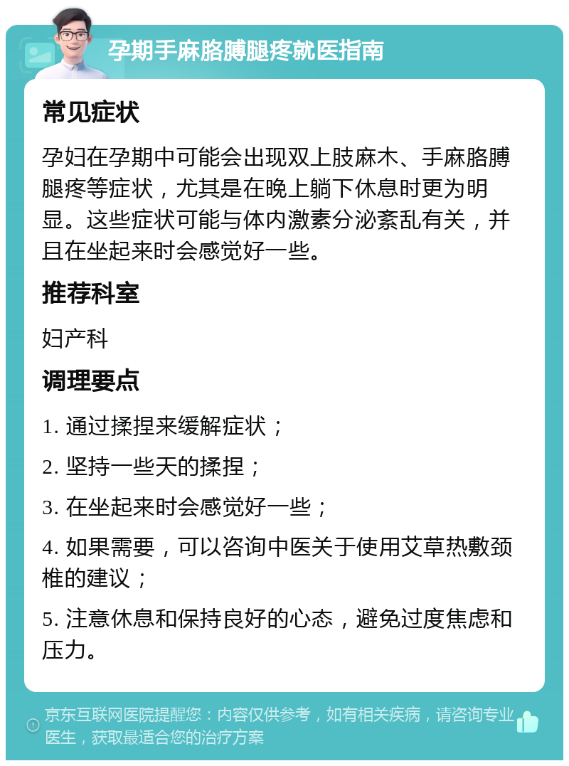 孕期手麻胳膊腿疼就医指南 常见症状 孕妇在孕期中可能会出现双上肢麻木、手麻胳膊腿疼等症状，尤其是在晚上躺下休息时更为明显。这些症状可能与体内激素分泌紊乱有关，并且在坐起来时会感觉好一些。 推荐科室 妇产科 调理要点 1. 通过揉捏来缓解症状； 2. 坚持一些天的揉捏； 3. 在坐起来时会感觉好一些； 4. 如果需要，可以咨询中医关于使用艾草热敷颈椎的建议； 5. 注意休息和保持良好的心态，避免过度焦虑和压力。