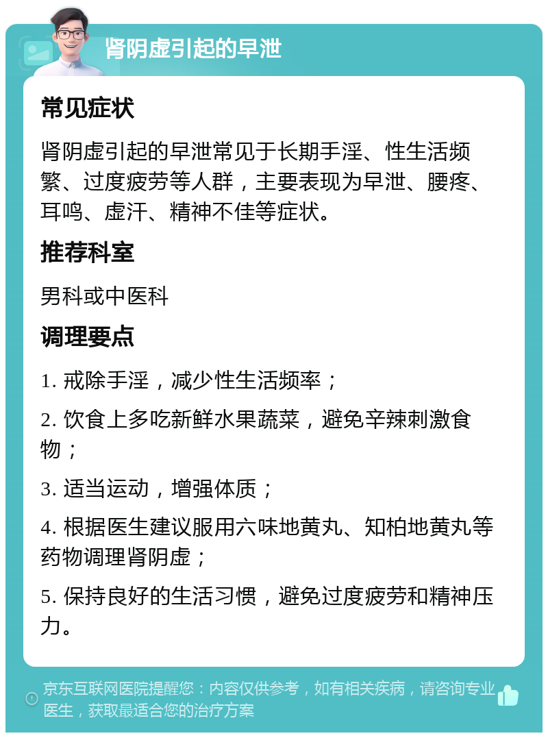 肾阴虚引起的早泄 常见症状 肾阴虚引起的早泄常见于长期手淫、性生活频繁、过度疲劳等人群，主要表现为早泄、腰疼、耳鸣、虚汗、精神不佳等症状。 推荐科室 男科或中医科 调理要点 1. 戒除手淫，减少性生活频率； 2. 饮食上多吃新鲜水果蔬菜，避免辛辣刺激食物； 3. 适当运动，增强体质； 4. 根据医生建议服用六味地黄丸、知柏地黄丸等药物调理肾阴虚； 5. 保持良好的生活习惯，避免过度疲劳和精神压力。