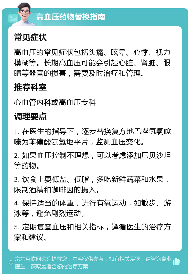 高血压药物替换指南 常见症状 高血压的常见症状包括头痛、眩晕、心悸、视力模糊等。长期高血压可能会引起心脏、肾脏、眼睛等器官的损害，需要及时治疗和管理。 推荐科室 心血管内科或高血压专科 调理要点 1. 在医生的指导下，逐步替换复方地巴唑氢氯噻嗪为苯磺酸氨氯地平片，监测血压变化。 2. 如果血压控制不理想，可以考虑添加厄贝沙坦等药物。 3. 饮食上要低盐、低脂，多吃新鲜蔬菜和水果，限制酒精和咖啡因的摄入。 4. 保持适当的体重，进行有氧运动，如散步、游泳等，避免剧烈运动。 5. 定期复查血压和相关指标，遵循医生的治疗方案和建议。