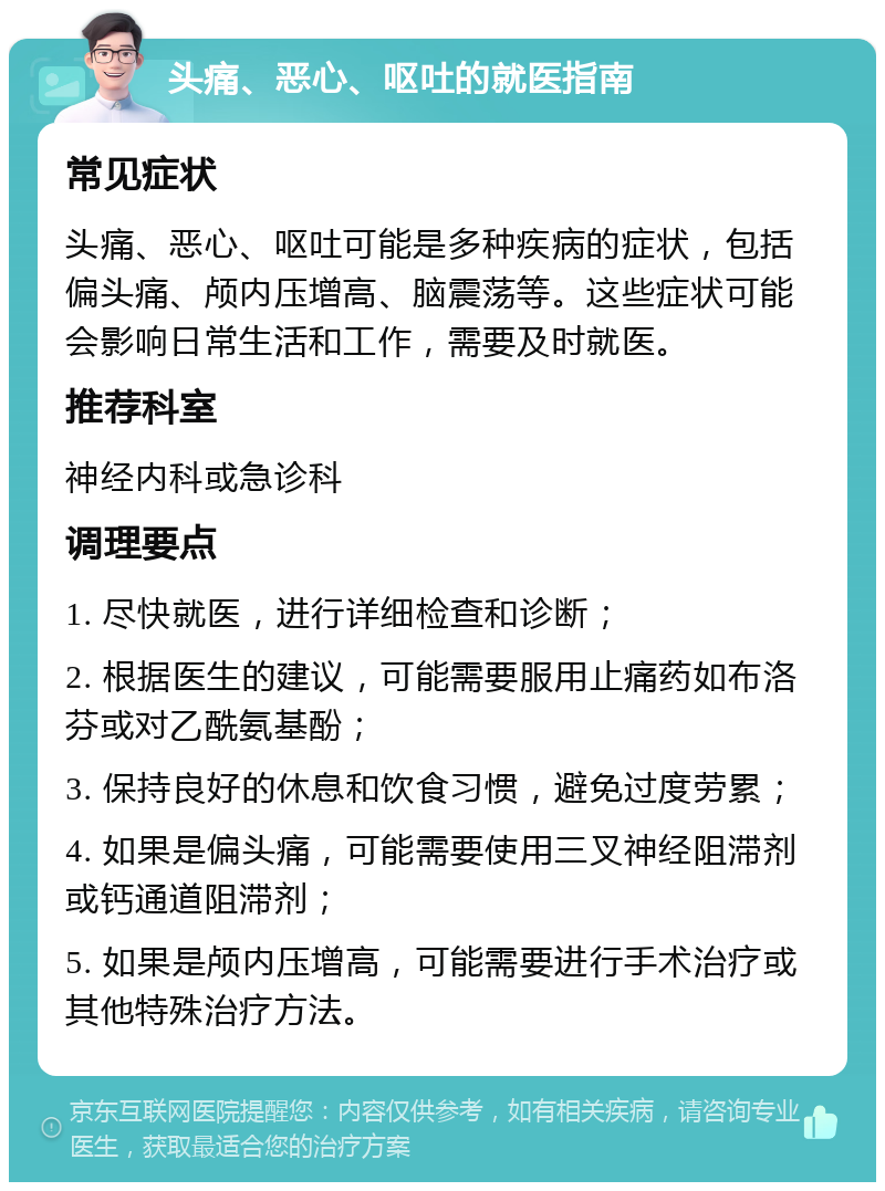 头痛、恶心、呕吐的就医指南 常见症状 头痛、恶心、呕吐可能是多种疾病的症状，包括偏头痛、颅内压增高、脑震荡等。这些症状可能会影响日常生活和工作，需要及时就医。 推荐科室 神经内科或急诊科 调理要点 1. 尽快就医，进行详细检查和诊断； 2. 根据医生的建议，可能需要服用止痛药如布洛芬或对乙酰氨基酚； 3. 保持良好的休息和饮食习惯，避免过度劳累； 4. 如果是偏头痛，可能需要使用三叉神经阻滞剂或钙通道阻滞剂； 5. 如果是颅内压增高，可能需要进行手术治疗或其他特殊治疗方法。