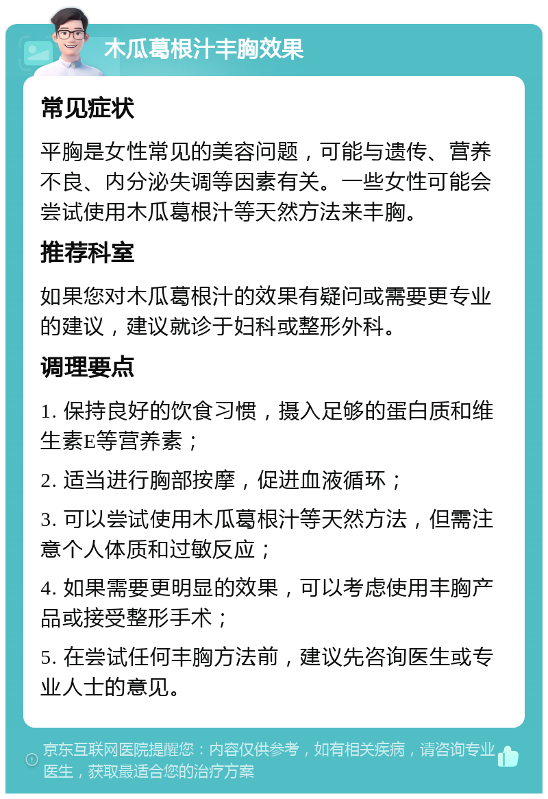 木瓜葛根汁丰胸效果 常见症状 平胸是女性常见的美容问题，可能与遗传、营养不良、内分泌失调等因素有关。一些女性可能会尝试使用木瓜葛根汁等天然方法来丰胸。 推荐科室 如果您对木瓜葛根汁的效果有疑问或需要更专业的建议，建议就诊于妇科或整形外科。 调理要点 1. 保持良好的饮食习惯，摄入足够的蛋白质和维生素E等营养素； 2. 适当进行胸部按摩，促进血液循环； 3. 可以尝试使用木瓜葛根汁等天然方法，但需注意个人体质和过敏反应； 4. 如果需要更明显的效果，可以考虑使用丰胸产品或接受整形手术； 5. 在尝试任何丰胸方法前，建议先咨询医生或专业人士的意见。