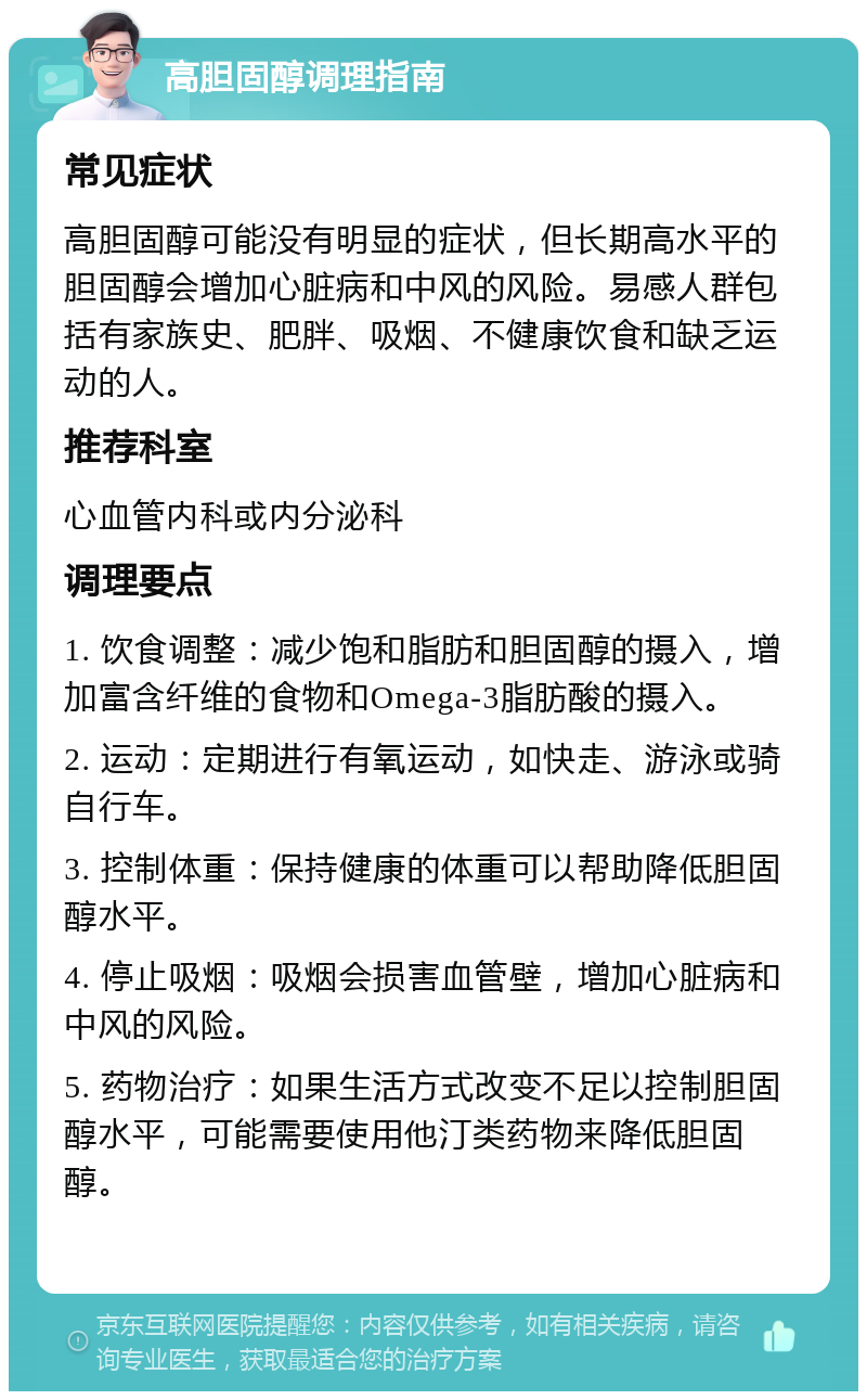 高胆固醇调理指南 常见症状 高胆固醇可能没有明显的症状，但长期高水平的胆固醇会增加心脏病和中风的风险。易感人群包括有家族史、肥胖、吸烟、不健康饮食和缺乏运动的人。 推荐科室 心血管内科或内分泌科 调理要点 1. 饮食调整：减少饱和脂肪和胆固醇的摄入，增加富含纤维的食物和Omega-3脂肪酸的摄入。 2. 运动：定期进行有氧运动，如快走、游泳或骑自行车。 3. 控制体重：保持健康的体重可以帮助降低胆固醇水平。 4. 停止吸烟：吸烟会损害血管壁，增加心脏病和中风的风险。 5. 药物治疗：如果生活方式改变不足以控制胆固醇水平，可能需要使用他汀类药物来降低胆固醇。