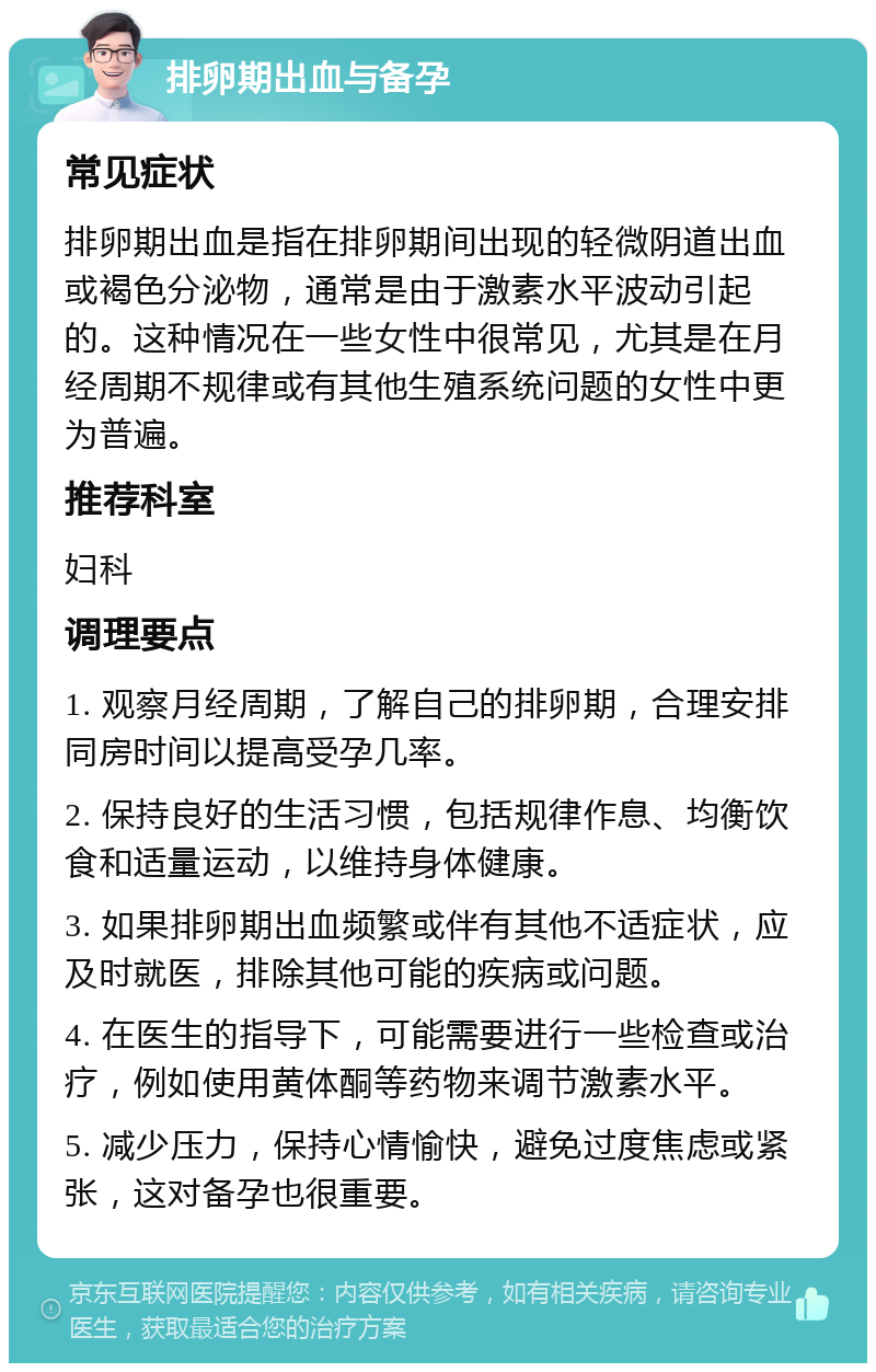 排卵期出血与备孕 常见症状 排卵期出血是指在排卵期间出现的轻微阴道出血或褐色分泌物，通常是由于激素水平波动引起的。这种情况在一些女性中很常见，尤其是在月经周期不规律或有其他生殖系统问题的女性中更为普遍。 推荐科室 妇科 调理要点 1. 观察月经周期，了解自己的排卵期，合理安排同房时间以提高受孕几率。 2. 保持良好的生活习惯，包括规律作息、均衡饮食和适量运动，以维持身体健康。 3. 如果排卵期出血频繁或伴有其他不适症状，应及时就医，排除其他可能的疾病或问题。 4. 在医生的指导下，可能需要进行一些检查或治疗，例如使用黄体酮等药物来调节激素水平。 5. 减少压力，保持心情愉快，避免过度焦虑或紧张，这对备孕也很重要。