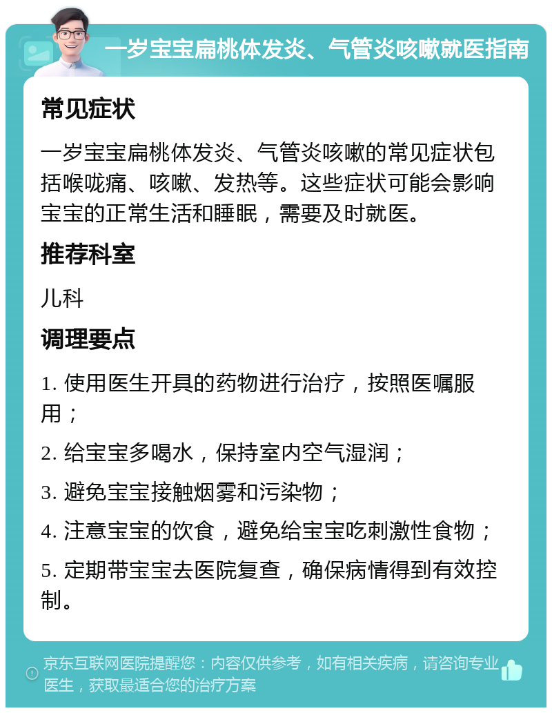 一岁宝宝扁桃体发炎、气管炎咳嗽就医指南 常见症状 一岁宝宝扁桃体发炎、气管炎咳嗽的常见症状包括喉咙痛、咳嗽、发热等。这些症状可能会影响宝宝的正常生活和睡眠，需要及时就医。 推荐科室 儿科 调理要点 1. 使用医生开具的药物进行治疗，按照医嘱服用； 2. 给宝宝多喝水，保持室内空气湿润； 3. 避免宝宝接触烟雾和污染物； 4. 注意宝宝的饮食，避免给宝宝吃刺激性食物； 5. 定期带宝宝去医院复查，确保病情得到有效控制。