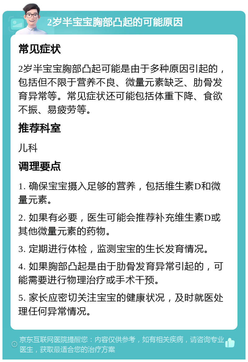 2岁半宝宝胸部凸起的可能原因 常见症状 2岁半宝宝胸部凸起可能是由于多种原因引起的，包括但不限于营养不良、微量元素缺乏、肋骨发育异常等。常见症状还可能包括体重下降、食欲不振、易疲劳等。 推荐科室 儿科 调理要点 1. 确保宝宝摄入足够的营养，包括维生素D和微量元素。 2. 如果有必要，医生可能会推荐补充维生素D或其他微量元素的药物。 3. 定期进行体检，监测宝宝的生长发育情况。 4. 如果胸部凸起是由于肋骨发育异常引起的，可能需要进行物理治疗或手术干预。 5. 家长应密切关注宝宝的健康状况，及时就医处理任何异常情况。