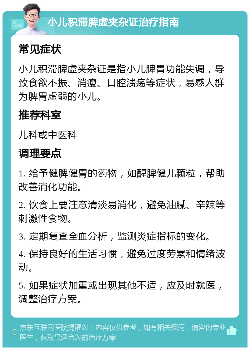 小儿积滞脾虚夹杂证治疗指南 常见症状 小儿积滞脾虚夹杂证是指小儿脾胃功能失调，导致食欲不振、消瘦、口腔溃疡等症状，易感人群为脾胃虚弱的小儿。 推荐科室 儿科或中医科 调理要点 1. 给予健脾健胃的药物，如醒脾健儿颗粒，帮助改善消化功能。 2. 饮食上要注意清淡易消化，避免油腻、辛辣等刺激性食物。 3. 定期复查全血分析，监测炎症指标的变化。 4. 保持良好的生活习惯，避免过度劳累和情绪波动。 5. 如果症状加重或出现其他不适，应及时就医，调整治疗方案。